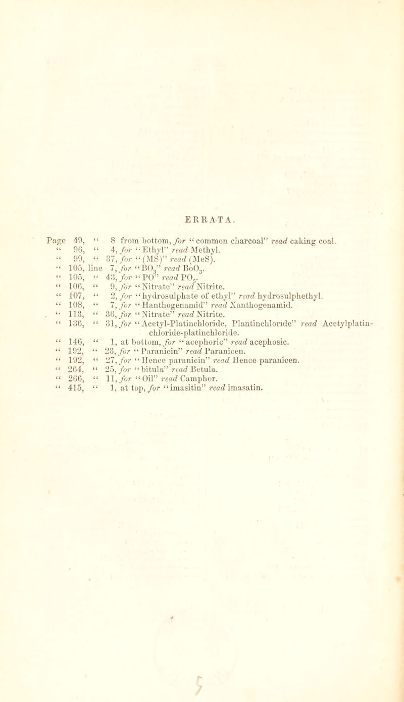 E R R AT A. Tage 49, “ 96, “ 99, “ 105, “ 105, “ 106, “ 107, “ 108, “ 113, “ 130, “ 146, « 192, “ 192, “ 264, “ 266, “ 415, “ 8 from bottom, for “ common charcoal” read caking coal. “ 4, for “Ethyl” read Methyl. “ 37, for “ (MS)” read (MeS). line 7, for “ B03” read Bo03. “ 43, for “ PO” read P05. “ 9, for “Nitrate” rear? Nitrite. “ 2, for “hydrosulphate of ethyl” read hydrosulphethyl. “ 7, for “ Hanthogenamid” read Xanthogenamid. “ 36, for “Nitrate” read Nitrite. “ 31, for “ Acetyl-Platinchloride, Plantinchlondc” read Acetylplatin- ehloride-platinchloride. “ 1, at bottom, for “acephoric” read acephosic. “ 23, for “Paranicin” read Paranicen. “ 27, for “ Hence paranicin” read Hence paranicen. “ 25, for “bitula” read Betula. “ 11, for “Oil” read Camphor. “ 1, at top, for “imasitin” read imasatin.