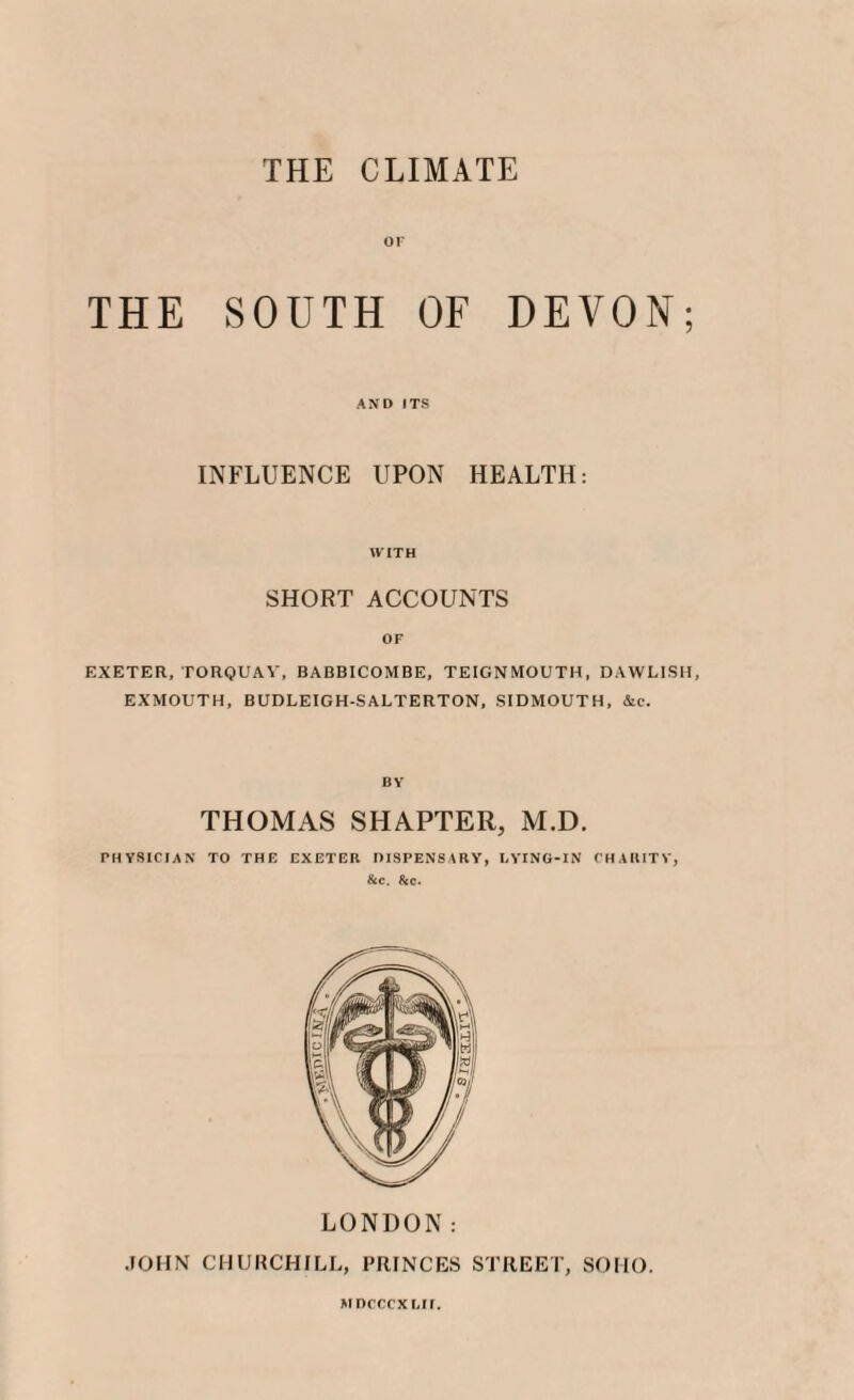 THE CLIMATE or THE SOUTH OF DEVON; AND ITS INFLUENCE UPON HEALTH: WITH SHORT ACCOUNTS OF EXETER, TORQUAY, BABBICOMBE, TEIGNMOUTH, DAWLISH, EXMOUTH, BUDLEIGH-SALTERTON, SIDMOUTH, &c. BY THOMAS SHAPTER, M.D. PHYSICIAN TO THE EXETER DISPENSARY, LYING-IN CHARITY, &c. &c. LONDON: JOHN CHURCHILL, PRINCES STREET, SOHO. MDCCCXI.il.