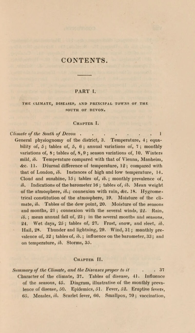 CONTENTS. PART I. THE CLIMATE, DISEASES, AND PRINCIPAL TOWNS OF THE SOUTH OF DEVON. Chapter I. Climate of the South, of Devon ....... 1 General physiognomy of the district, 3. Temperature, 4; equa¬ bility of, 5; tables of, 5, 6 ; annual variations of, 7 ; monthly variations of, 8; tables of, 8,9 ; season variations of, 10. Winters mild, ib. Temperature compared with that of Vienna, Manheim, <fcc. 11. Diurnal difference of temperature, 12 ; compared with that of London, ib. Instances of high and low temperature, 14. Cloud and sunshine, 15; tables of, ib.; monthly prevalence of, ib. Indications of the barometer 16 ; tables of, ib. Mean weight of the atmosphere, ib.\ connexion with rain, <fcc. 18. Hygrome- trical constitution of the atmosphere, 19. Moisture of the cli¬ mate, ib. Tables of the dew point, 20. Moisture of the seasons and months, 21 ; connexion with the several winds, 22. Rain, ib.; mean annual fall of, 23 ; in the several months and seasons, 24. Wet days, 25 ; tables of, 27. Frost, snow, and sleet, ib. Hail, 28. Thunder and lightning, 29. Wind, 31; monthly pre¬ valence of, 32 ; tables of, ib.; influence on the barometer, 33; and on temperature, ib. Storms, 35. Chapter II. Summary of the Climate, and the Diseases proper to it . . 37 Character of the climate, 37. Tables of disease, 41. Influence of the seasons, 45. Diagram, illustrative of the monthly preva¬ lence of disease, 50. Epidemics, 51. Fever, 52. Eruptive fevers, 65. Measles, ib. Scarlet fever, 66. Smallpox, 70 ; vaccination,