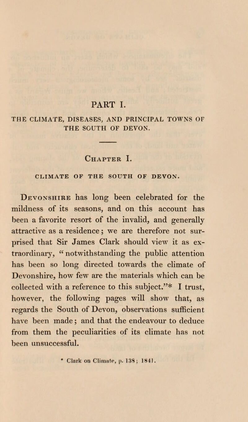 THE CLIMATE, DISEASES, AND PRINCIPAL TOWNS OF THE SOUTH OF DEVON. Chapter I. CLIMATE OF THE SOUTH OF DEVON. Devonshire has long been celebrated for the mildness of its seasons, and on this account has been a favorite resort of the invalid, and generally attractive as a residence; we are therefore not sur¬ prised that Sir James Clark should view it as ex¬ traordinary, “ notwithstanding the public attention has been so long directed towards the climate of Devonshire, how few are the materials which can be collected with a reference to this subject.”* I trust, however, the following pages will show that, as regards the South of Devon, observations sufficient have been made; and that the endeavour to deduce from them the peculiarities of its climate has not been unsuccessful. * Clark on Climate, p. 138; 1841.