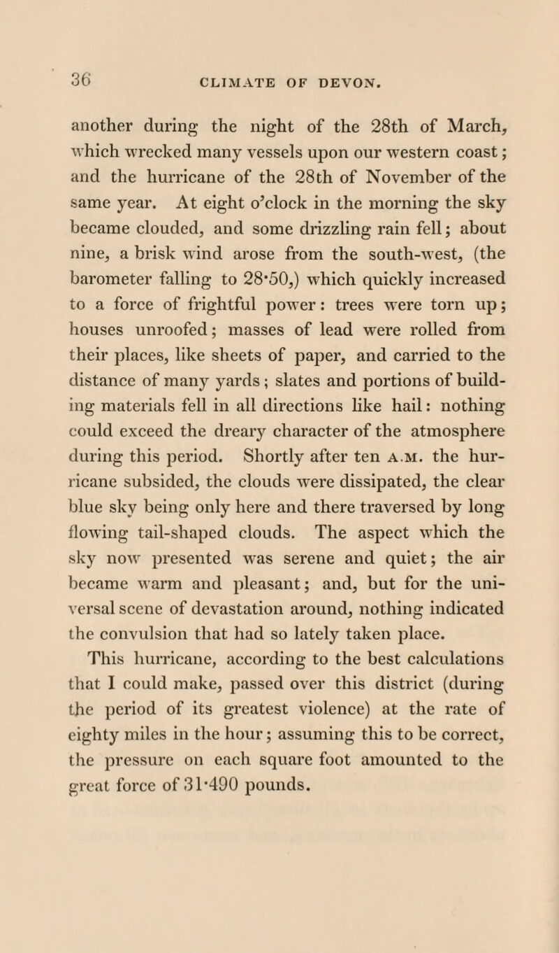 another during the night of the 28th of March, which wrecked many vessels upon our western coast; and the hurricane of the 28th of November of the same year. At eight o’clock in the morning the sky became clouded, and some drizzling rain fell; about nine, a brisk wind arose from the south-west, (the barometer falling to 28’50,) which quickly increased to a force of frightful power: trees were torn up; houses unroofed; masses of lead were rolled from their places, like sheets of paper, and canned to the distance of many yards ; slates and portions of build¬ ing materials fell in all directions like hail: nothing could exceed the dreary character of the atmosphere during this period. Shortly after ten a.m. the hur¬ ricane subsided, the clouds were dissipated, the clear blue sky being only here and there traversed by long flowing tail-shaped clouds. The aspect which the sky novr presented was serene and quiet; the air became warm and pleasant; and, but for the uni¬ versal scene of devastation around, nothing indicated the convulsion that had so lately taken place. This hurricane, according to the best calculations that I could make, passed over this district (during the period of its greatest violence) at the rate of eighty miles in the hour; assuming this to be correct, the pressure on each square foot amounted to the great force of 31 -490 pounds.