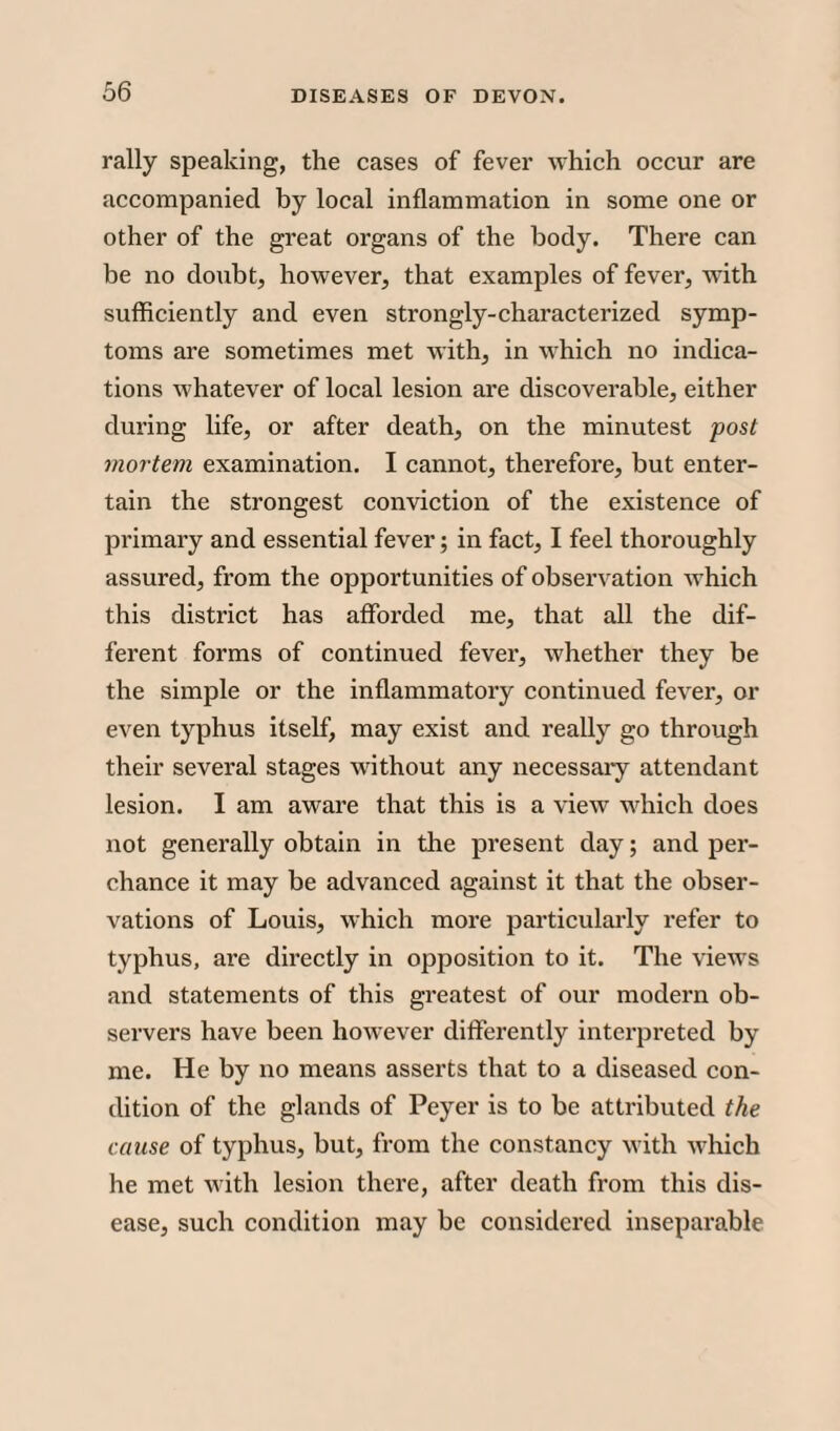 rally speaking, the cases of fever which occur are accompanied by local inflammation in some one or other of the great organs of the body. There can be no doubt, however, that examples of fever, with sufficiently and even strongly-characterized symp¬ toms are sometimes met with, in which no indica¬ tions whatever of local lesion are discoverable, either during life, or after death, on the minutest post mortem examination. I cannot, therefore, but enter¬ tain the strongest conviction of the existence of primary and essential fever; in fact, I feel thoroughly assured, from the opportunities of observation which this district has afforded me, that all the dif¬ ferent forms of continued fever, whether they be the simple or the inflammatory continued fever, or even typhus itself, may exist and really go through their several stages without any necessary attendant lesion. I am aware that this is a view which does not generally obtain in the present day; and per¬ chance it may be advanced against it that the obser¬ vations of Louis, which more particularly refer to typhus, are directly in opposition to it. The views and statements of this greatest of our modern ob¬ servers have been however differently interpreted by me. He by no means asserts that to a diseased con¬ dition of the glands of Peyer is to be attributed the cause of typhus, but, from the constancy with which he met with lesion there, after death from this dis¬ ease, such condition may be considered inseparable