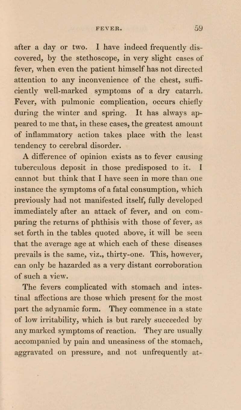 after a day or two. I have indeed frequently dis¬ covered, by the stethoscope, in very slight cases of fever, when even the patient himself has not directed attention to any inconvenience of the chest, suffi¬ ciently well-marked symptoms of a dry catarrh. Fever, with pulmonic complication, occurs chiefly during the winter and spring. It has always ap¬ peared to me that, in these cases, the greatest amount of inflammatory action takes place with the least tendency to cerebral disorder. A difference of opinion exists as to fever causing tuberculous deposit in those predisposed to it. I cannot but think that I have seen in more than one instance the symptoms of a fatal consumption, which previously had not manifested itself, fully developed immediately after an attack of fever, and on com¬ paring the returns of phthisis with those of fever, as set forth in the tables quoted above, it will be seen that the average age at which each of these diseases prevails is the same, viz., thirty-one. This, however, can only be hazarded as a very distant corroboration of such a view. The fevers complicated with stomach and intes¬ tinal affections are those which present for the most part the adynamic form. They commence in a state of low irritability, which is but rarely succeeded by any marked symptoms of reaction. They are usually accompanied by pain and uneasiness of the stomach, aggravated on pressure, and not unfrequently at-