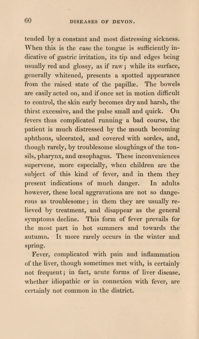 tended by a constant and most distressing sickness. When this is the case the tongue is sufficiently in¬ dicative of gastric irritation, its tip and edges being usually red and glossy, as if raw; while its surface, generally whitened, presents a spotted appearance from the raised state of the papillae. The bowels are easily acted on, and if once set in motion difficult to control, the skin early becomes dry and harsh, the thirst excessive, and the pulse small and quick. On fevers thus complicated running a bad course, the patient is much distressed by the mouth becoming aphthous, ulcerated, and covered with sordes, and, though rarely, by troublesome sloughings of the ton¬ sils, pharynx, and oesophagus. These inconveniences supervene, more especially, when children are the subject of this kind of fever, and in them they present indications of much danger. In adults however, these local aggravations are not so dange¬ rous as troublesome; in them they are usually re¬ lieved by treatment, and disappear as the general symptoms decline. This form of fever prevails for the most part in hot summers and towards the autumn. It more rarely occurs in the winter and spring. Fever, complicated with pain and inflammation of the liver, though sometimes met with, is certainly not frequent; in fact, acute forms of liver disease, whether idiopathic or in connexion with fever, are certainly not common in the district.