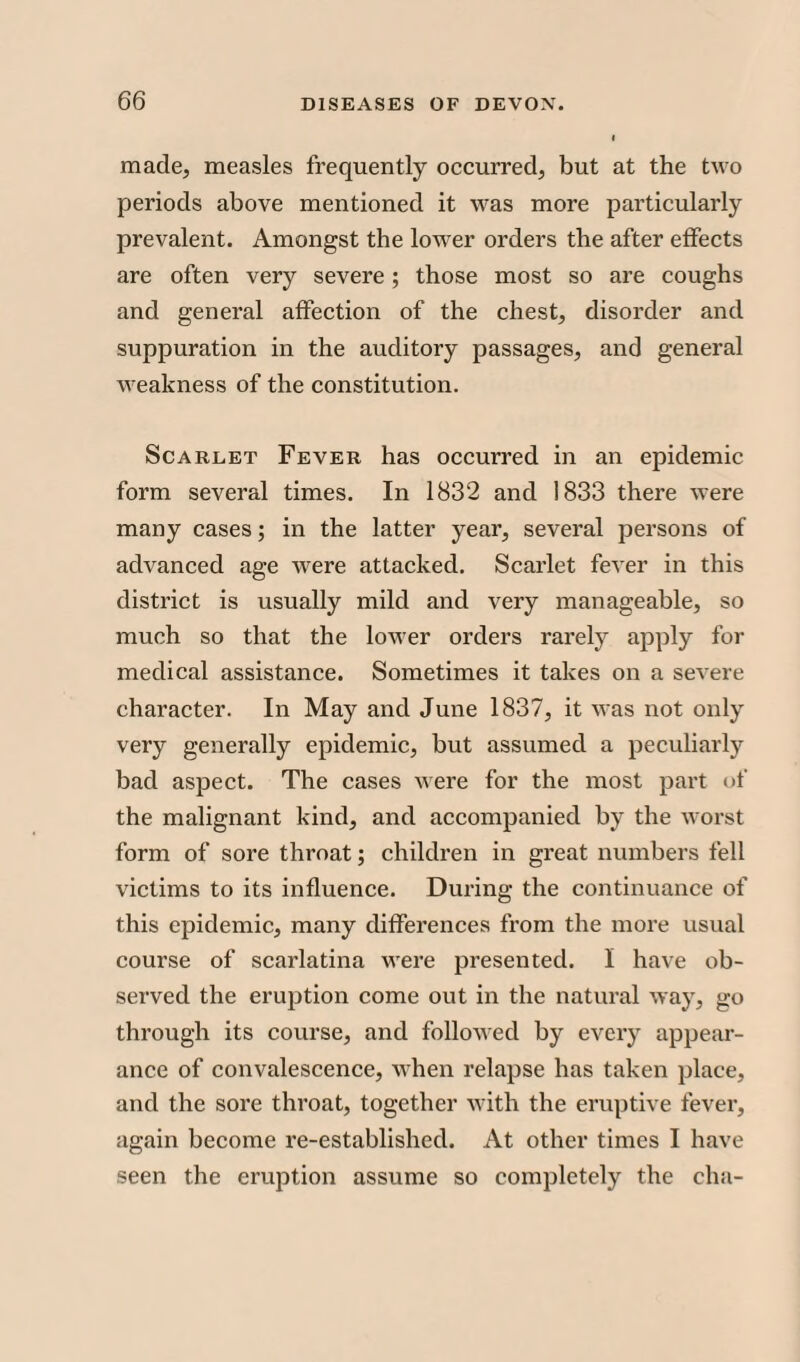 made, measles frequently occurred, but at the two periods above mentioned it was more particularly prevalent. Amongst the lower orders the after effects are often very severe; those most so are coughs and general affection of the chest, disorder and suppuration in the auditory passages, and general weakness of the constitution. Scarlet Fever has occurred in an epidemic form several times. In 1832 and 1833 there were many cases; in the latter year, several persons of advanced age were attacked. Scarlet fever in this district is usually mild and very manageable, so much so that the lower orders rarely apply for medical assistance. Sometimes it takes on a severe character. In May and June 1837, it was not only very generally epidemic, but assumed a peculiarly bad aspect. The cases were for the most part of the malignant kind, and accompanied by the worst form of sore throat; children in great numbers fell victims to its influence. During the continuance of this epidemic, many differences from the more usual course of scarlatina were presented. I have ob¬ served the eruption come out in the natural way, go through its course, and followed by every appear¬ ance of convalescence, when relapse has taken place, and the sore throat, together with the eruptive fever, again become re-established. At other times I have seen the eruption assume so completely the cha-