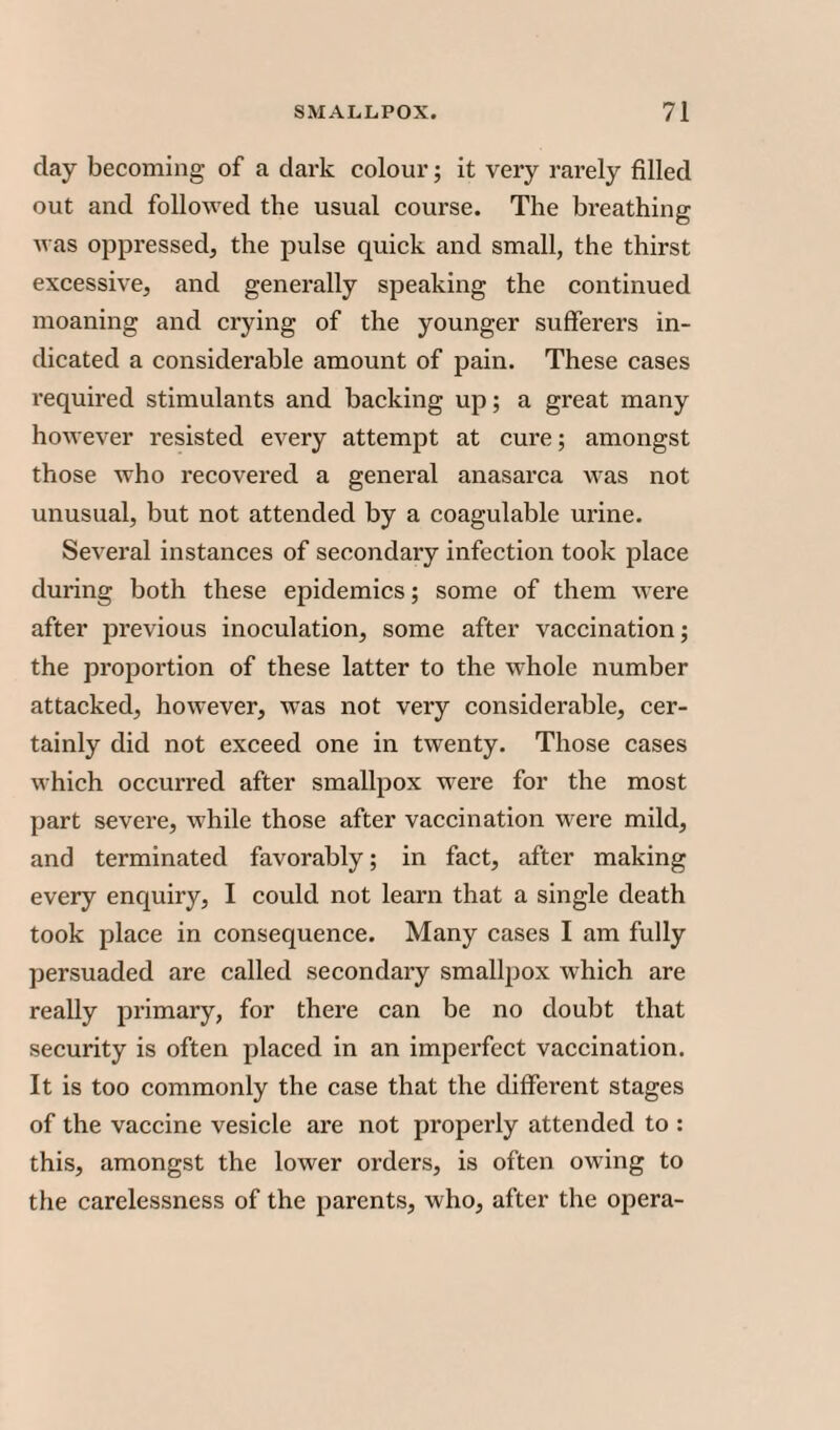 day becoming of a dark colour; it very rarely filled out and followed the usual course. The breathing was oppressed, the pulse quick and small, the thirst excessive, and generally speaking the continued moaning and crying of the younger sufferers in¬ dicated a considerable amount of pain. These cases required stimulants and backing up; a great many however resisted every attempt at cure; amongst those who recovered a general anasarca was not unusual, but not attended by a coagulable urine. Several instances of secondary infection took place during both these epidemics; some of them were after previous inoculation, some after vaccination; the proportion of these latter to the whole number attacked, however, was not very considerable, cer¬ tainly did not exceed one in twenty. Those cases which occurred after smallpox were for the most part severe, while those after vaccination were mild, and terminated favorably; in fact, after making every enquiry, I could not learn that a single death took place in consequence. Many cases I am fully persuaded are called secondary smallpox which are really primary, for there can be no doubt that security is often placed in an imperfect vaccination. It is too commonly the case that the different stages of the vaccine vesicle are not properly attended to : this, amongst the lower orders, is often owing to the carelessness of the parents, who, after the opera-