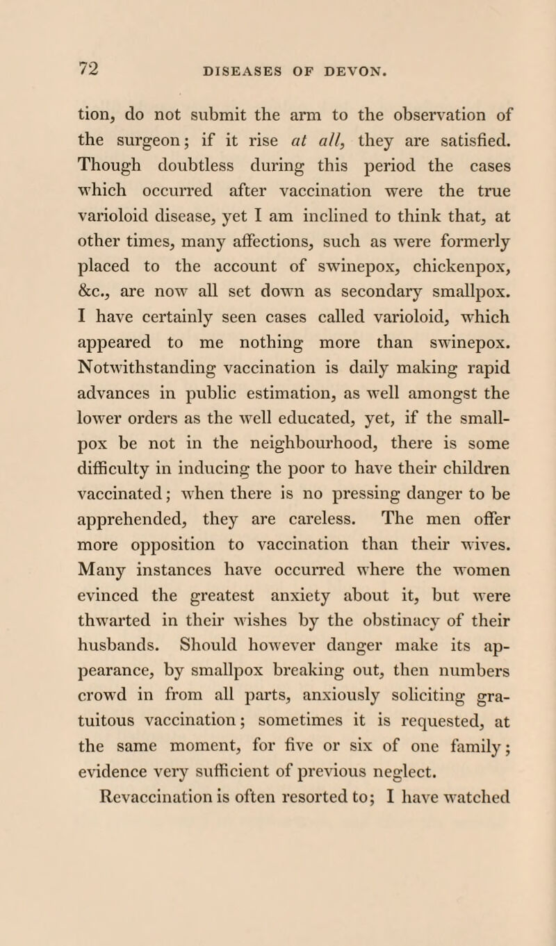 tion, do not submit the arm to the observation of the surgeon; if it rise at all, they are satisfied. Though doubtless during this period the cases which occurred after vaccination were the true varioloid disease, yet I am inclined to think that, at other times, many affections, such as were formerly placed to the account of swinepox, chickenpox, &c., are now all set down as secondary smallpox. I have certainly seen cases called varioloid, which appeared to me nothing more than swinepox. Notwithstanding vaccination is daily making rapid advances in public estimation, as well amongst the lower orders as the well educated, yet, if the small¬ pox be not in the neighbourhood, there is some difficulty in inducing the poor to have their children vaccinated; when there is no pressing danger to be apprehended, they are careless. The men offer more opposition to vaccination than their wives. Many instances have occurred where the women evinced the greatest anxiety about it, but were thwarted in their wishes by the obstinacy of their husbands. Should however danger make its ap¬ pearance, by smallpox breaking out, then numbers crowd in from all parts, anxiously soliciting gra¬ tuitous vaccination; sometimes it is requested, at the same moment, for five or six of one family; evidence very sufficient of previous neglect. Revaccination is often resorted to; I have watched