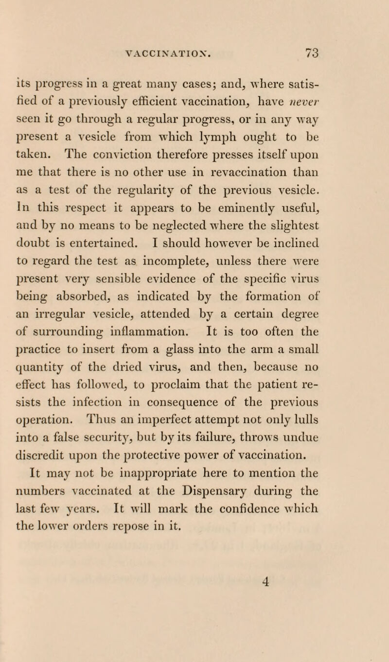 its progress in a great many cases; and, -where satis¬ fied of a previously efficient vaccination, have never seen it go through a regular progress, or in any way present a vesicle from which lymph ought to be taken. The conviction therefore presses itself upon me that there is no other use in revaccination than as a test of the regularity of the previous vesicle. In this respect it appears to be eminently useful, and by no means to be neglected where the slightest doubt is entertained. I should however be inclined to regard the test as incomplete, unless there were present very sensible evidence of the specific virus being absorbed, as indicated by the formation of an irregular vesicle, attended by a certain degree of surrounding inflammation. It is too often the practice to insert from a glass into the arm a small quantity of the dried virus, and then, because no effect has followed, to proclaim that the patient re¬ sists the infection in consequence of the previous operation. Thus an imperfect attempt not only lulls into a false security, but by its failure, throws undue discredit upon the protective power of vaccination. It may not be inappropriate here to mention the numbers vaccinated at the Dispensary during the last few years. It will mark the confidence which the lower orders repose in it. 4