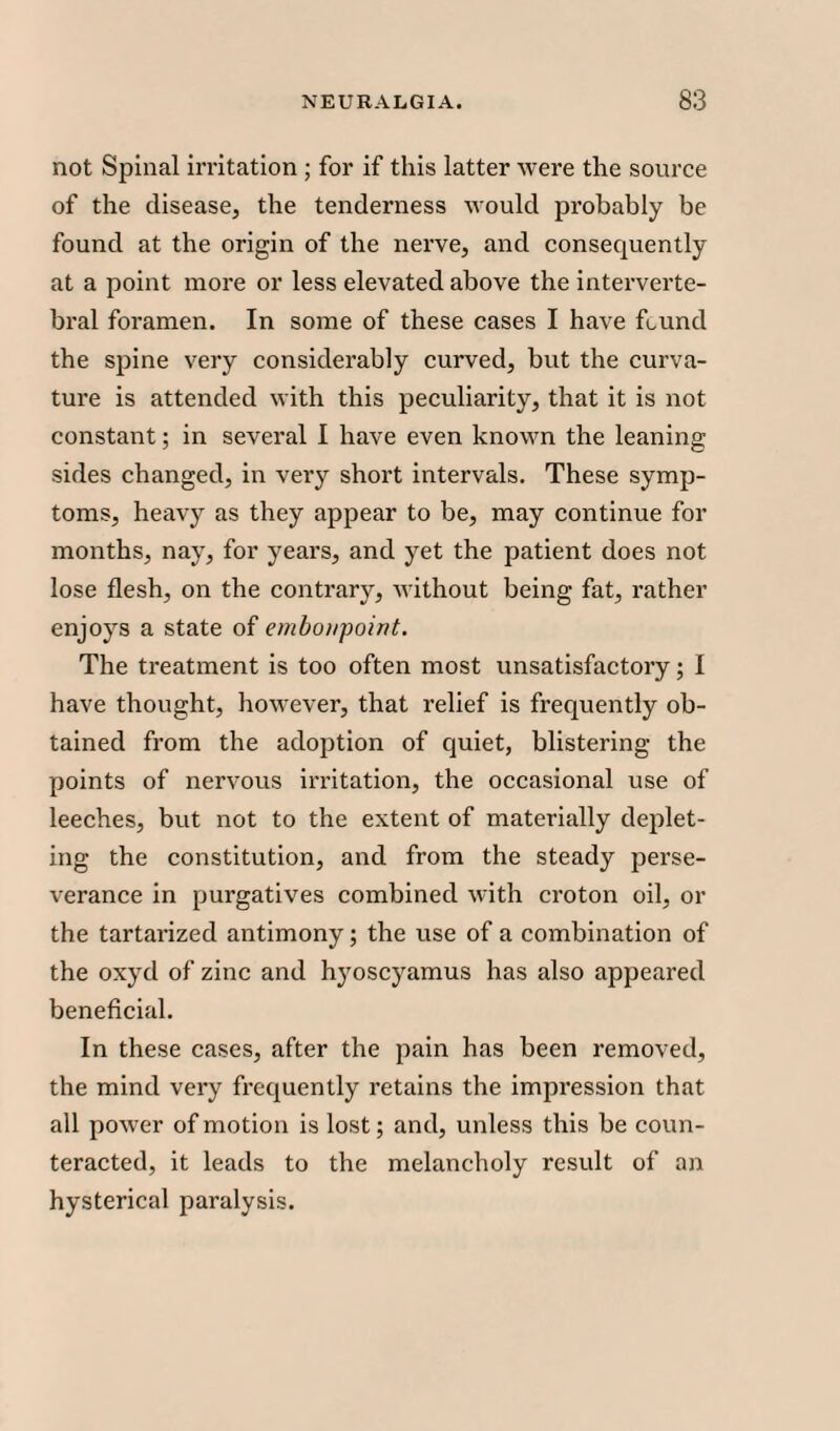 not Spinal irritation; for if this latter were the source of the disease, the tenderness would probably be found at the origin of the nerve, and consequently at a point more or less elevated above the interverte¬ bral foramen. In some of these cases I have found the spine very considerably curved, but the curva¬ ture is attended with this peculiarity, that it is not constant; in several I have even known the leaning sides changed, in very short intervals. These symp¬ toms, heavy as they appear to be, may continue for months, nay, for years, and yet the patient does not lose flesh, on the contrary, without being fat, rather enjoys a state of embonpoint. The treatment is too often most unsatisfactory; 1 have thought, however, that relief is frequently ob¬ tained from the adoption of quiet, blistering the points of nervous irritation, the occasional use of leeches, but not to the extent of materially deplet¬ ing the constitution, and from the steady perse¬ verance in purgatives combined with croton oil, or the tartarized antimony; the use of a combination of the oxyd of zinc and hyoscyamus has also appeared beneficial. In these cases, after the pain has been removed, the mind very frequently retains the impression that all power of motion is lost; and, unless this be coun¬ teracted, it leads to the melancholy result of an hysterical paralysis.