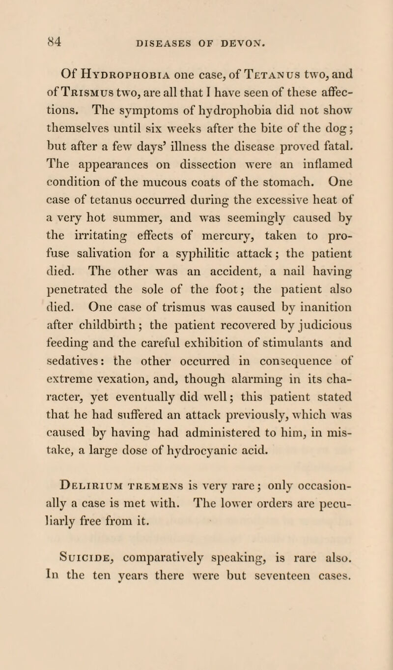 Of Hydrophobia one case, of Tetanus two, and of Trismus two, are all that I have seen of these affec¬ tions. The symptoms of hydrophobia did not show themselves until six weeks after the bite of the dog; but after a few days’ illness the disease proved fatal. The appearances on dissection were an inflamed condition of the mucous coats of the stomach. One case of tetanus occurred during the excessive heat of a very hot summer, and was seemingly caused by the irritating effects of mercury, taken to pro¬ fuse salivation for a syphilitic attack; the patient died. The other was an accident, a nail having penetrated the sole of the foot; the patient also died. One case of trismus was caused by inanition after childbirth; the patient recovered by judicious feeding and the careful exhibition of stimulants and sedatives: the other occurred in consequence of extreme vexation, and, though alarming in its cha¬ racter, yet eventually did well; this patient stated that he had suffered an attack previously, which was caused by having had administered to him, in mis¬ take, a large dose of hydrocyanic acid. Delirium tremens is very rare; only occasion¬ ally a case is met with. The lower orders are pecu¬ liarly free from it. Suicide, comparatively speaking, is rare also. In the ten years there were but seventeen cases.