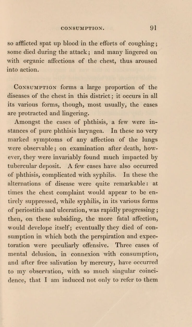 so afflicted spat up blood in the efforts of coughing; some died during the attack; and many lingered on with organic affections of the chest, thus aroused into action. Consumption forms a large proportion of the diseases of the chest in this district; it occurs in all its various forms, though, most usually, the cases are protracted and lingering. Amongst the cases of phthisis, a few were in¬ stances of pure phthisis laryngea. In these no very marked symptoms of any affection of the lungs were observable; on examination after death, how¬ ever, they were invariably found much impacted by tubercular deposit. A few cases have also occurred of phthisis, complicated with syphilis. In these the alternations of disease were quite remarkable: at times the chest complaint would appear to be en¬ tirely suppressed, while syphilis, in its various forms of periostitis and ulceration, was rapidly progressing ; then, on these subsiding, the more fatal affection, would develope itself; eventually they died of con¬ sumption in which both the perspiration and expec¬ toration were peculiarly offensive. Three cases of mental delusion, in connexion with consumption, and after free salivation by mercury, have occurred to my observation, with so much singular coinci¬ dence, that I am induced not only to refer to them