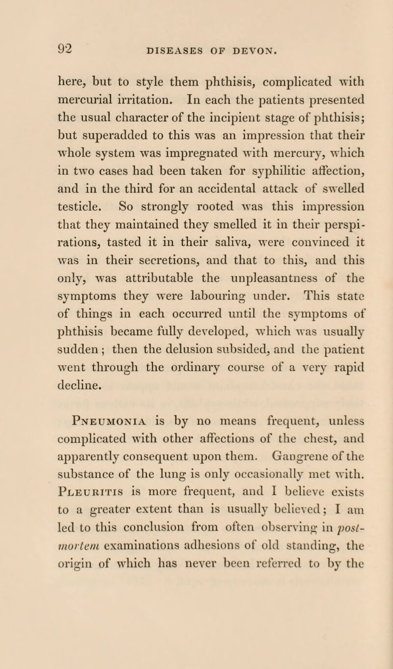 here, but to style them phthisis, complicated with mercurial irritation. In each the patients presented the usual character of the incipient stage of phthisis; but superadded to this was an impression that their whole system was impregnated with mercury, which in two cases had been taken for syphilitic affection, and in the third for an accidental attack of swelled testicle. So strongly rooted was this impression that they maintained they smelled it in their perspi¬ rations, tasted it in their saliva, were convinced it was in their secretions, and that to this, and this only, was attributable the unpleasantness of the symptoms they were labouring under. This state of things in each occurred until the symptoms of phthisis became fully developed, which was usually sudden ; then the delusion subsided, and the patient went through the ordinary course of a very rapid decline. Pneumonia is by no means frequent, unless complicated with other affections of the chest, and apparently consequent upon them. Gangrene of the substance of the lung is only occasionally met with. Pleuritis is more frequent, and I believe exists to a greater extent than is usually believed; I am led to this conclusion from often observing in post¬ mortem examinations adhesions of old standing, the origin of which has never been referred to by the