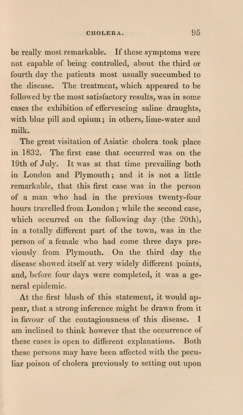 be really most remarkable. If these symptoms were not capable of being controlled, about the third or fourth day the patients most usually succumbed to the disease. The treatment, which appeared to be followed by the most satisfactory results, was in some cases the exhibition of effervescing saline draughts, with blue pill and opium; in others, lime-water and milk. The great visitation of Asiatic cholera took place in 1832. The first case that occurred was on the 19th of July. It was at that time prevailing both in London and Plymouth; and it is not a little remarkable, that this first case was in the person of a man who had in the previous twenty-four hours travelled from London ; while the second case, which occurred on the following day (the 20th), in a totally different part of the town, was in the person of a female who had come three days pre¬ viously from Plymouth. On the third day the disease showed itself at very widely different points, and, before four days were completed, it was a ge¬ neral epidemic. At the first blush of this statement, it would ap¬ pear, that a strong inference might be drawn from it in favour of the contagiousness of this disease. I am inclined to think however that the occurrence of these cases is open to different explanations. Both these persons may have been affected with the pecu¬ liar poison of cholera previously to setting out upon