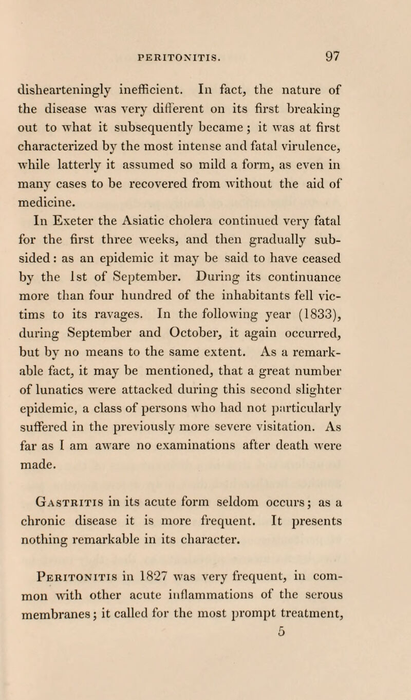 dishearteningly inefficient. In fact, the nature of the disease was very different on its first breaking out to what it subsequently became; it was at first characterized by the most intense and fatal virulence, while latterly it assumed so mild a form, as even in many cases to be recovered from without the aid of medicine. In Exeter the Asiatic cholera continued very fatal for the first three weeks, and then gradually sub¬ sided : as an epidemic it may be said to have ceased by the 1st of September. During its continuance more than four hundred of the inhabitants fell vic¬ tims to its ravages. In the following year (1833), during September and October, it again occurred, but by no means to the same extent. As a remark- able fact, it may be mentioned, that a great number of lunatics were attacked during this second slighter epidemic, a class of persons who had not particularly suffered in the previously more severe visitation. As far as I am aware no examinations after death were made. Gastritis in its acute form seldom occurs; as a chronic disease it is more frequent. It presents nothing remarkable in its character. Peritonitis in 1827 was very frequent, in com¬ mon with other acute inflammations of the serous membranes; it called for the most prompt treatment,
