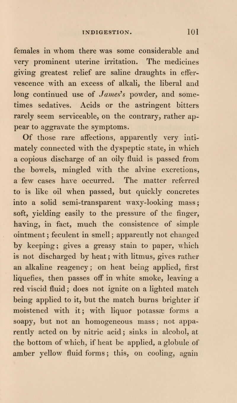 females in whom there was some considerable and very prominent uterine irritation. The medicines giving greatest relief are saline draughts in effer¬ vescence with an excess of alkali, the liberal and long continued use of James’s powder, and some¬ times sedatives. Acids or the astringent bitters rarely seem serviceable, on the contrary, rather ap¬ pear to aggravate the symptoms. Of those rare affections, apparently very inti¬ mately connected with the dyspeptic state, in which a copious discharge of an oily fluid is passed from the bowels, mingled with the alvine excretions, a few cases have occurred. The matter referred to is like oil when passed, but quickly concretes into a solid semi-transparent waxy-looking mass; soft, yielding easily to the pressure of the finger, having, in fact, much the consistence of simple ointment; feculent in smell; apparently not changed by keeping; gives a greasy stain to paper, which is not discharged by heat; M'ith litmus, gives rather an alkaline reagency; on heat being applied, first liquefies, then passes off in white smoke, leaving a red viscid fluid; does not ignite on a lighted match being applied to it, but the match burns brighter if moistened with it; with liquor potassae forms a soapy, but not an homogeneous mass; not appa¬ rently acted on by nitric acid; sinks in alcohol, at the bottom of which, if heat be applied, a globule of amber yellow fluid forms; this, on cooling, again