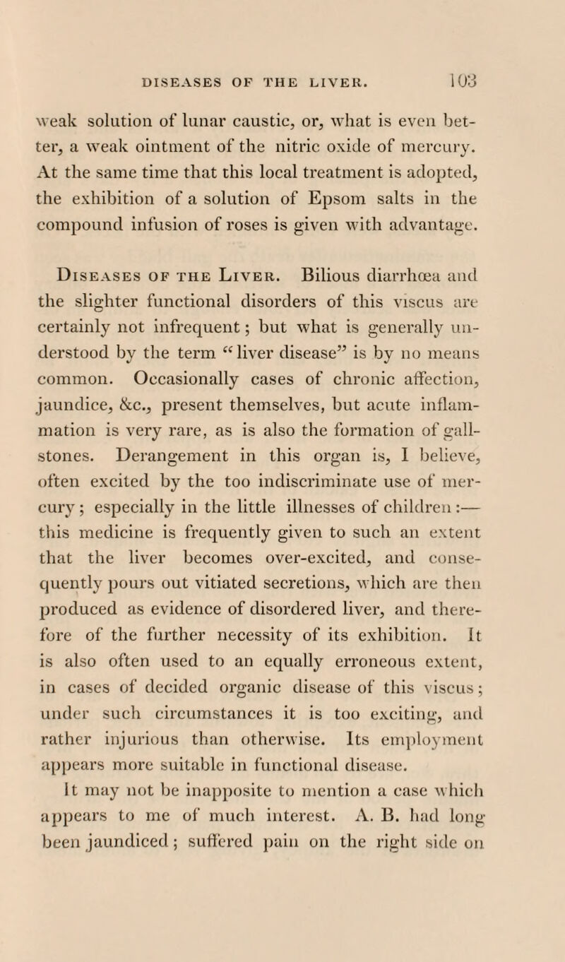weak solution of lunar caustic, or, what is even bet¬ ter, a weak ointment of the nitric oxide of mercury. At the same time that this local treatment is adopted, the exhibition of a solution of Epsom salts in the compound infusion of roses is given with advantage. Diseases of the Liver. Bilious diarrhoea and the slighter functional disorders of this viscus are certainly not infrequent; but what is generally un¬ derstood by the term “liver disease” is by no means common. Occasionally cases of chronic affection, jaundice, &c., present themselves, but acute inflam¬ mation is very rare, as is also the formation of gall¬ stones. Derangement in this organ is, I believe, often excited by the too indiscriminate use of mer¬ cury ; especially in the little illnesses of children :— this medicine is frequently given to such an extent that the liver becomes over-excited, and conse¬ quently pours out vitiated secretions, which are then produced as evidence of disordered liver, and there¬ fore of the further necessity of its exhibition. It is also often used to an equally erroneous extent, in cases of decided organic disease of this viscus; under such circumstances it is too exciting, and rather injurious than otherwise. Its employment appears more suitable in functional disease. It may not be inapposite to mention a case which appears to me of much interest. A. B. had long- been jaundiced; suffered pain on the right side on