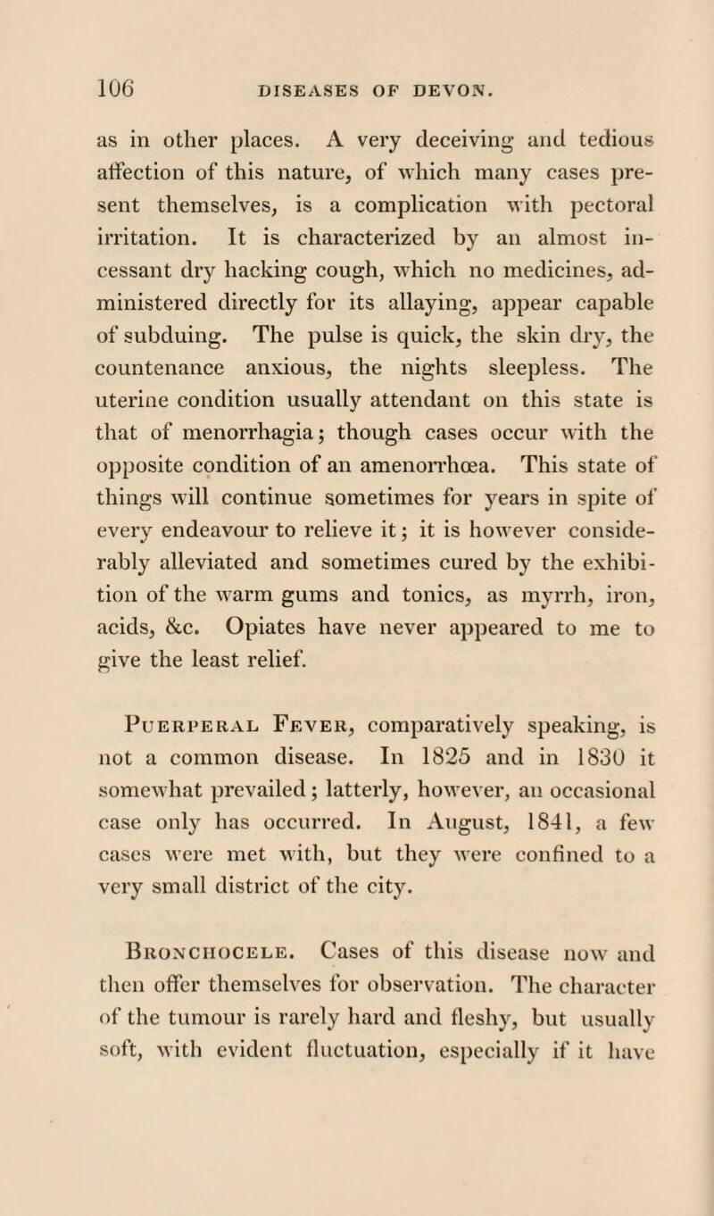as in other places. A very deceiving and tedious affection of this nature, of which many cases pre¬ sent themselves, is a complication with pectoral irritation. It is characterized by an almost in¬ cessant dry hacking cough, which no medicines, ad¬ ministered directly for its allaying, appear capable of subduing. The pulse is quick, the skin dry, the countenance anxious, the nights sleepless. The uterine condition usually attendant on this state is that of menorrhagia; though cases occur with the opposite condition of an amenorrhoea. This state of things will continue sometimes for years in spite of every endeavour to relieve it; it is however conside¬ rably alleviated and sometimes cured by the exhibi¬ tion of the warm gums and tonics, as myrrh, iron, acids, &c. Opiates have never appeared to me to give the least relief. Puerperal Fever, comparatively speaking, is not a common disease. In 1825 and in 1830 it somewhat prevailed; latterly, however, an occasional case only has occurred. In August, 1841, a few cases were met with, but they were confined to a very small district of the city. Bronciiocele. Cases of this disease now and then offer themselves for observation. The character of the tumour is rarely hard and fleshy, but usually soft, with evident fluctuation, especially if it have