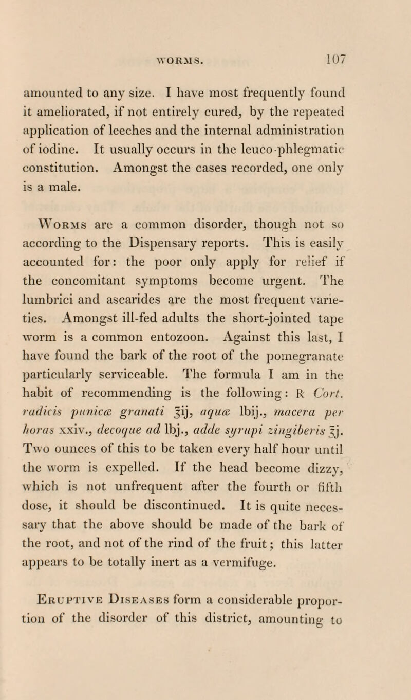 amounted to any size. I have most frequently found it ameliorated, if not entirely cured, by the repeated application of leeches and the internal administration of iodine. It usually occurs in the leuco phlegmatic constitution. Amongst the cases recorded, one only is a male. W orms are a common disorder, though not so according to the Dispensary reports. This is easily accounted for: the poor only apply for relief if the concomitant symptoms become urgent. The lumbrici and ascarides are the most frequent varie¬ ties. Amongst ill-fed adults the short-jointed tape worm is a common entozoon. Against this last, I have found the bark of the root of the pomegranate particularly serviceable. The formula I am in the habit of recommending is the following: R Cart, rad ids p unices granati Jij, aquee lbij., macera per floras xxiv., decoque ad lbj., adde st/rupi ziugiberis yj. Two ounces of this to be taken every half hour until the worm is expelled. If the head become dizzy, which is not unfrequent after the fourth or fifth dose, it should be discontinued. It is quite neces¬ sary that the above should be made of the bark of the root, and not of the rind of the fruit ; this latter appears to be totally inert as a vermifuge. Eruptive Diseases form a considerable propor¬ tion of the disorder of this district, amounting to