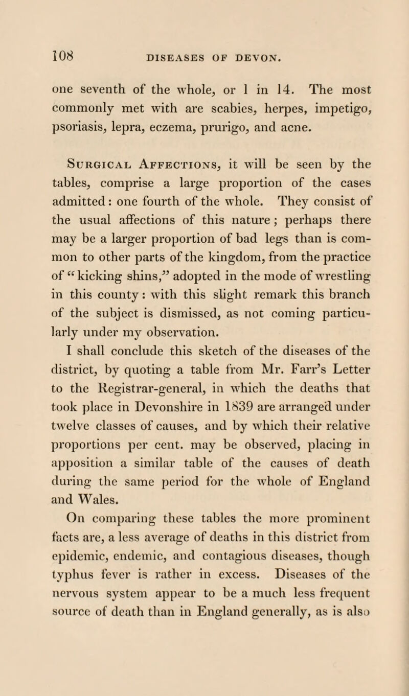 one seventh of the whole, or 1 in 14. The most commonly met with are scabies, herpes, impetigo, psoriasis, lepra, eczema, prurigo, and acne. Surgical Affections, it will be seen by the tables, comprise a large proportion of the cases admitted : one fourth of the whole. They consist of the usual affections of this nature; perhaps there may be a larger proportion of bad legs than is com¬ mon to other parts of the kingdom, from the practice of “ kicking shins,” adopted in the mode of wrestling in this county: with this slight remark this branch of the subject is dismissed, as not coming particu¬ larly under my observation. I shall conclude this sketch of the diseases of the district, by quoting a table from Mr. Farr’s Letter to the Registrar-general, in which the deaths that took place in Devonshire in 1839 are arranged under twelve classes of causes, and by which their relative proportions per cent, may be observed, placing in apposition a similar table of the causes of death during the same period for the whole of England and Wales. On comparing these tables the more prominent facts are, a less average of deaths in this district from epidemic, endemic, and contagious diseases, though typhus fever is rather in excess. Diseases of the nervous system appear to be a much less frequent source of death than in England generally, as is also