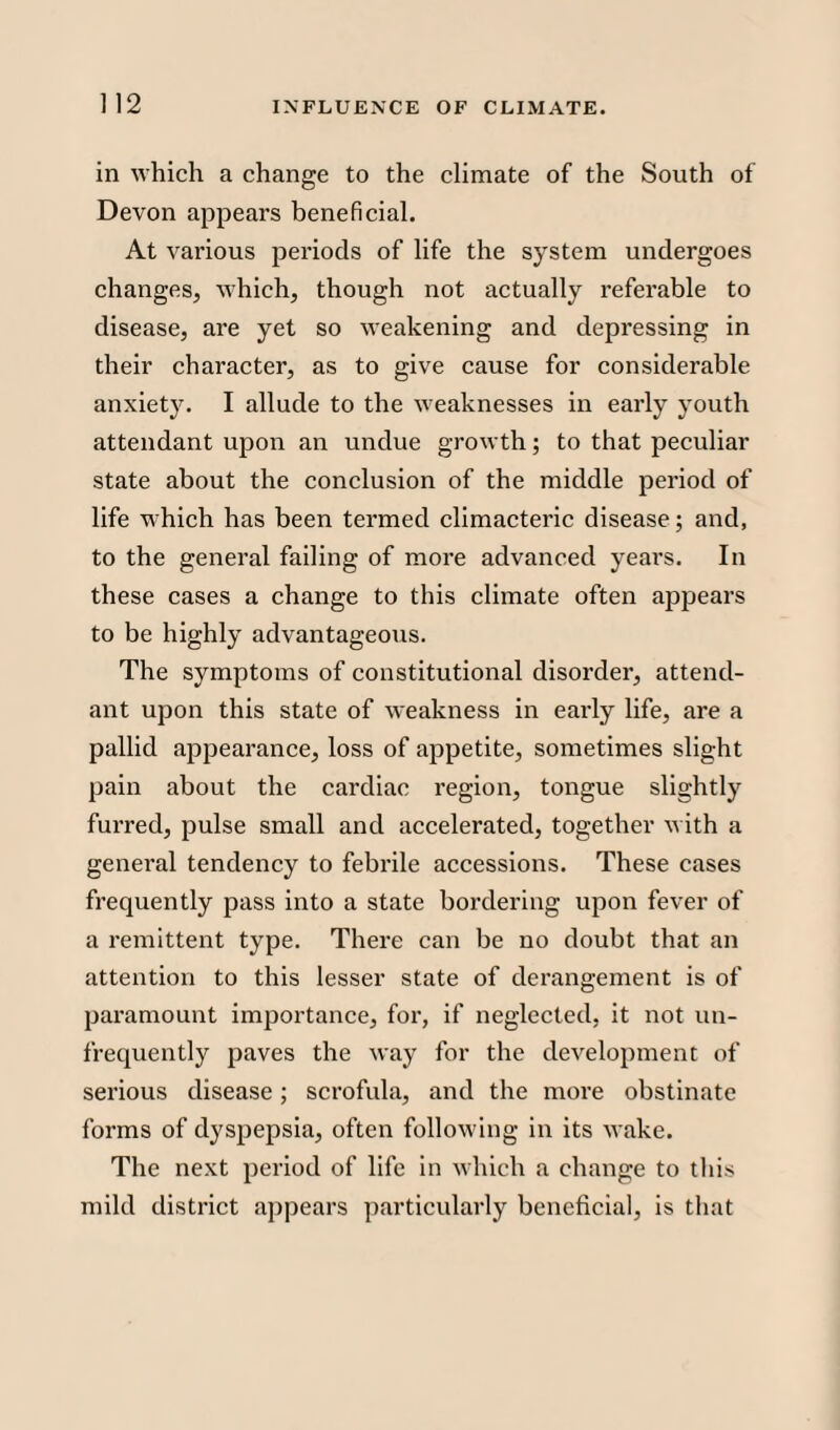 in which a change to the climate of the South of Devon appears beneficial. At various periods of life the system undergoes changes, which, though not actually referable to disease, are yet so weakening and depressing in their character, as to give cause for considerable anxiety. I allude to the weaknesses in early youth attendant upon an undue growth; to that peculiar state about the conclusion of the middle period of life which has been termed climacteric disease; and, to the general failing of more advanced yeai’s. In these cases a change to this climate often appears to be highly advantageous. The symptoms of constitutional disorder, attend¬ ant upon this state of weakness in early life, are a pallid appearance, loss of appetite, sometimes slight pain about the cardiac region, tongue slightly furred, pulse small and accelerated, together with a general tendency to febrile accessions. These cases frequently pass into a state bordering upon fever of a remittent type. There can be no doubt that an attention to this lesser state of derangement is of paramount importance, for, if neglected, it not uu- frequently paves the way for the development of serious disease; scrofula, and the more obstinate forms of dyspepsia, often following in its wake. The next period of life in which a change to this mild district appears particularly beneficial, is that