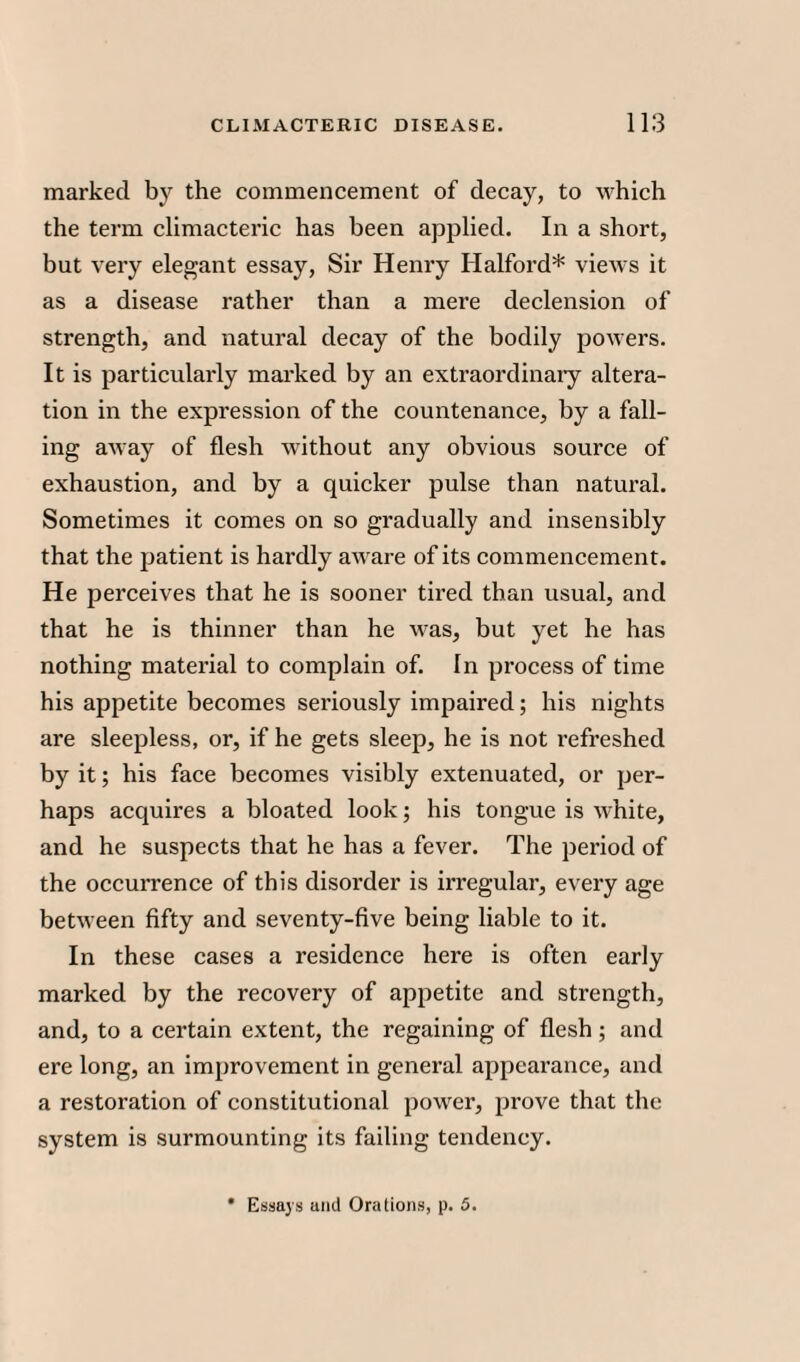 marked by the commencement of decay, to which the term climacteric has been applied. In a short, but very elegant essay, Sir Henry Halford* views it as a disease rather than a mere declension of strength, and natural decay of the bodily powers. It is particularly marked by an extraordinary altera¬ tion in the expression of the countenance, by a fall¬ ing aAvay of flesh without any obvious source of exhaustion, and by a quicker pulse than natural. Sometimes it comes on so gradually and insensibly that the patient is hardly aware of its commencement. He perceives that he is sooner tired than usual, and that he is thinner than he was, but yet he has nothing material to complain of. In process of time his appetite becomes seriously impaired; his nights are sleepless, or, if he gets sleep, he is not refreshed by it; his face becomes visibly extenuated, or per¬ haps acquires a bloated look; his tongue is white, and he suspects that he has a fever. The period of the occurrence of this disorder is irregular, every age between fifty and seventy-five being liable to it. In these cases a residence here is often early marked by the recovery of appetite and strength, and, to a certain extent, the regaining of flesh; and ere long, an improvement in general appearance, and a restoration of constitutional power, prove that the system is surmounting its failing tendency. * Essays ami Orations, p. 5.