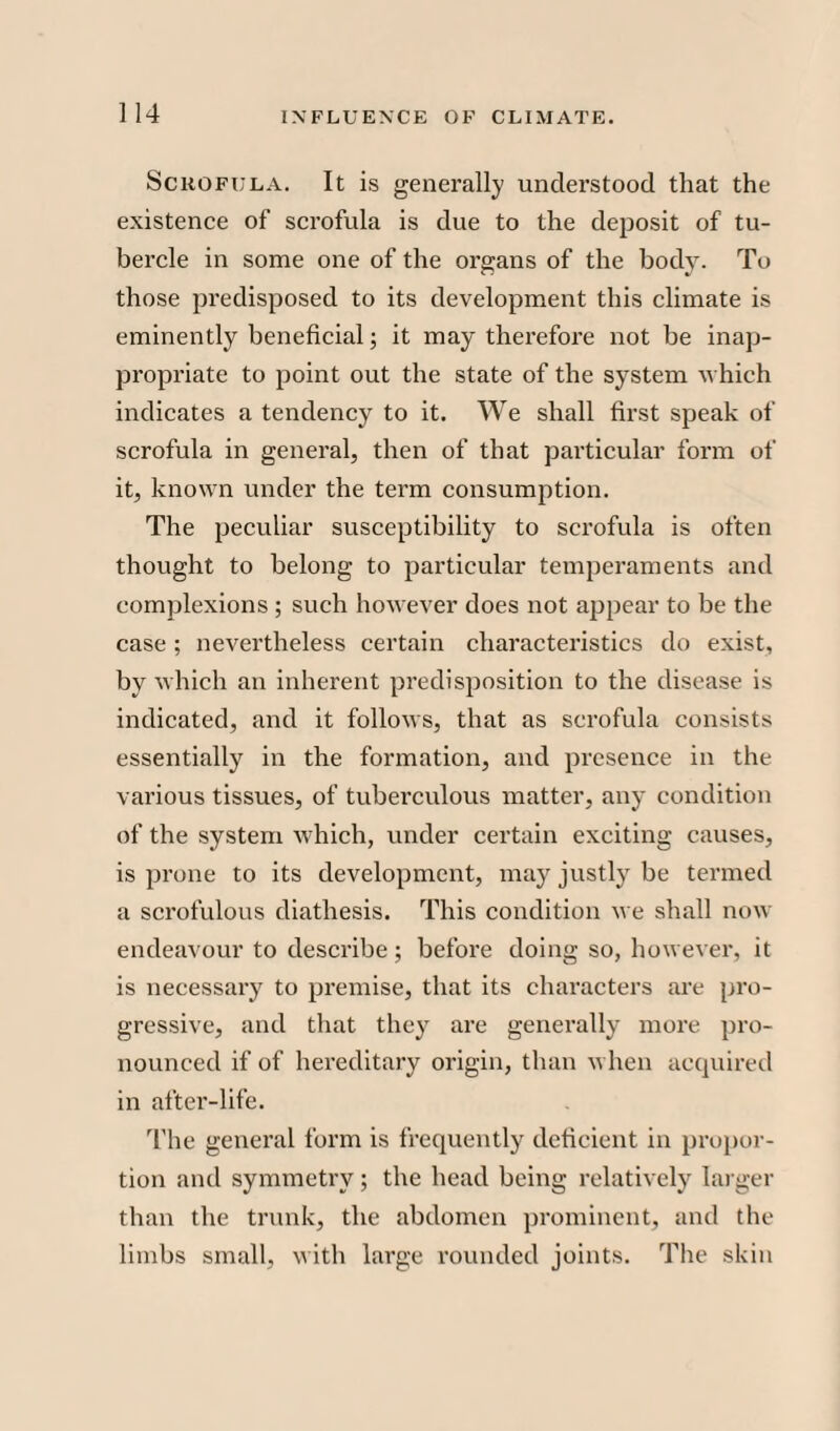 Scrofula. It is generally understood that the existence of scrofula is due to the deposit of tu¬ bercle in some one of the organs of the body. To those predisposed to its development this climate is eminently beneficial; it may therefore not be inap¬ propriate to point out the state of the system which indicates a tendency to it. We shall first speak of scrofula in general, then of that particular form of it, known under the term consumption. The peculiar susceptibility to scrofula is often thought to belong to particular temperaments and complexions ; such however does not appear to be the case; nevertheless certain characteristics do exist, by which an inherent predisposition to the disease is indicated, and it follows, that as scrofula consists essentially in the formation, and presence in the various tissues, of tuberculous matter, any condition of the system which, under certain exciting causes, is prone to its development, may justly be termed a scrofulous diathesis. This condition we shall now endeavour to describe ; before doing so, however, it is necessary to premise, that its characters are pro¬ gressive, and that they are generally more pro¬ nounced if of hereditary origin, than when acquired in after-life. The general form is frequently deficient in propor¬ tion and symmetry; the head being relatively larger than the trunk, the abdomen prominent, and the limbs small, with large rounded joints. The skin