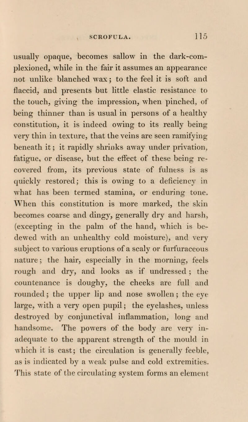 usually opaque, becomes sallow in the dark-com¬ plexioned, while in the fair it assumes an appearance not unlike blanched wax; to the feel it is soft and flaccid, and presents but little elastic resistance to the touch, giving the impression, when pinched, of being thinner than is usual in persons of a healthy constitution, it is indeed owing to its really being very thin in texture, that the veins are seen ramifying beneath it; it rapidly shrinks away under privation, fatigue, or disease, but the effect of these being re¬ covered from, its previous state of fulness is as quickly restored; this is owing to a deficiency in what has been termed stamina, or enduring tone. When this constitution is more marked, the skin becomes coarse and dingy, generally dry and harsh, (excepting in the palm of the hand, which is be¬ dewed with an unhealthy cold moisture), and very subject to various eruptions of a scaly or furfuraceous nature; the hair, especially in the morning, feels rough and dry, and looks as if undressed ; the countenance is doughy, the cheeks are full and rounded; the upper lip and nose swollen; the eye large, with a very open pupil; the eyelashes, unless destroyed by conjunctival inflammation, long and handsome. The powers of the body are very in¬ adequate to the apparent strength of the mould in which it is cast; the circulation is generally feeble, as is indicated by a weak pulse and cold extremities. This state of the circulating system forms an element