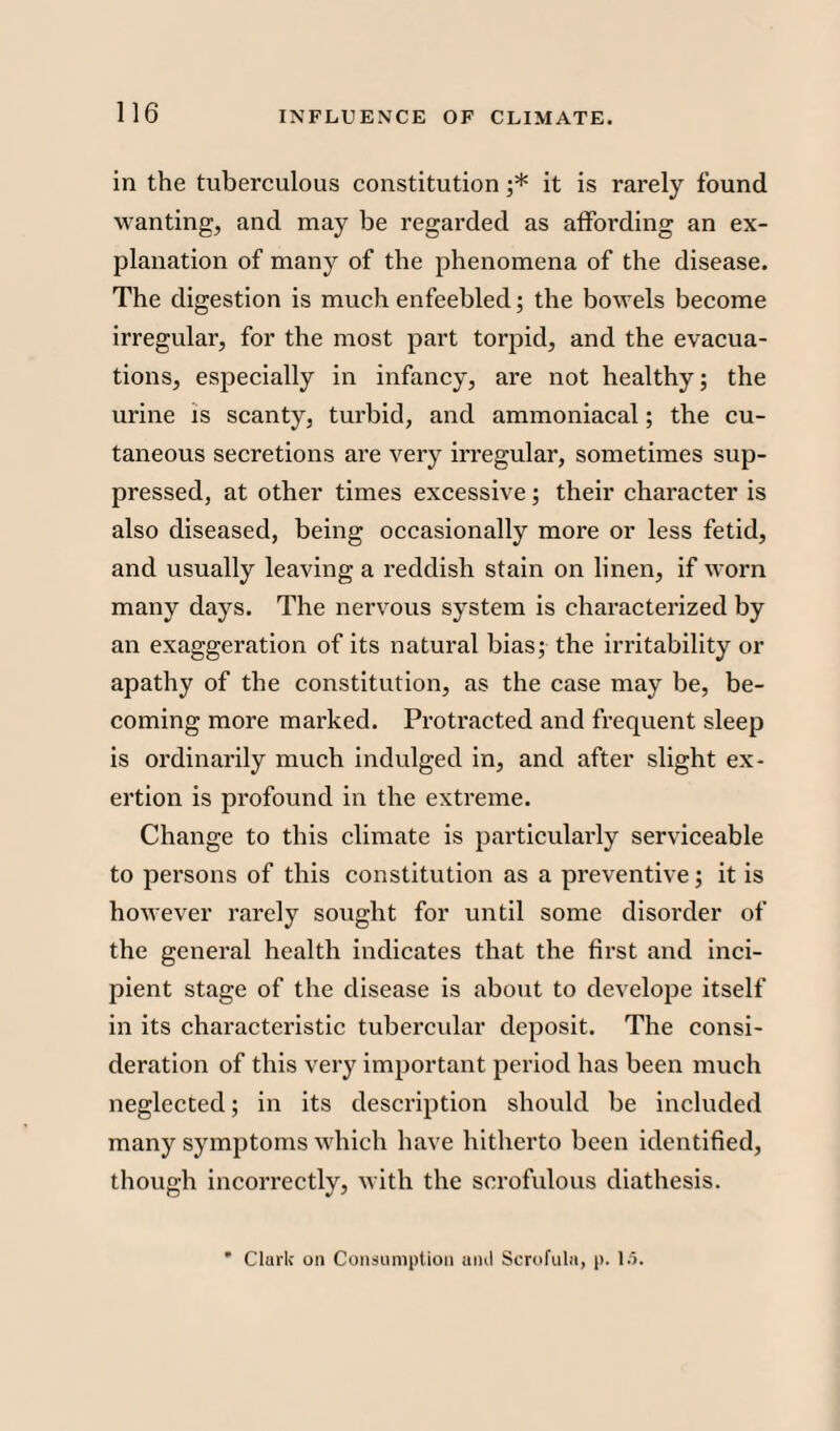 in the tuberculous constitution ;* it is rarely found w anting, and may be regarded as affording an ex¬ planation of many of the phenomena of the disease. The digestion is much enfeebled; the bowTels become irregular, for the most part torpid, and the evacua¬ tions, especially in infancy, are not healthy; the urine is scanty, turbid, and ammoniacal; the cu¬ taneous secretions are very irregular, sometimes sup¬ pressed, at other times excessive; their character is also diseased, being occasionally more or less fetid, and usually leaving a reddish stain on linen, if worn many days. The nervous system is characterized by an exaggeration of its natural bias; the irritability or apathy of the constitution, as the case may be, be¬ coming more marked. Protracted and frequent sleep is ordinarily much indulged in, and after slight ex¬ ertion is profound in the extreme. Change to this climate is particularly serviceable to persons of this constitution as a preventive; it is however rarely sought for until some disorder of the general health indicates that the first and inci¬ pient stage of the disease is about to develope itself in its characteristic tubercular deposit. The consi¬ deration of this very important period has been much neglected; in its description should be included many symptoms which have hitherto been identified, though incorrectly, with the scrofulous diathesis. ' Clark on Consumption and Scrofula, p. 15.