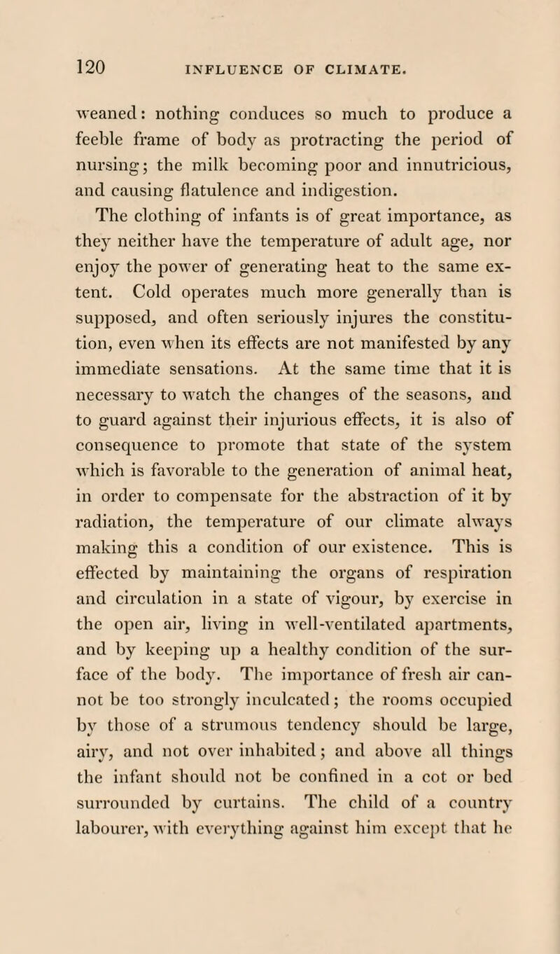 weaned: nothing conduces so much to produce a feeble frame of body as protracting the period of nursing; the milk becoming poor and innutricious, and causing flatulence and indigestion. The clothing of infants is of great importance, as they neither have the temperature of adult age, nor enjoy the power of generating heat to the same ex¬ tent. Cold operates much more generally than is supposed, and often seriously injures the constitu¬ tion, even when its effects are not manifested by any immediate sensations. At the same time that it is necessary to watch the changes of the seasons, and to guard against their injurious effects, it is also of consequence to promote that state of the system ■which is favorable to the generation of animal heat, in order to compensate for the abstraction of it by radiation, the temperature of our climate always making this a condition of our existence. This is effected by maintaining the organs of respiration and circulation in a state of vigour, by exercise in the open air, living in well-ventilated apartments, and by keeping up a healthy condition of the sur¬ face of the body. The importance of fresh air can¬ not be too strongly inculcated; the rooms occupied by those of a strumous tendency should be large, airy, and not over inhabited; and above all things the infant should not be confined in a cot or bed surrounded by curtains. The child of a country labourer, with everything against him except that he