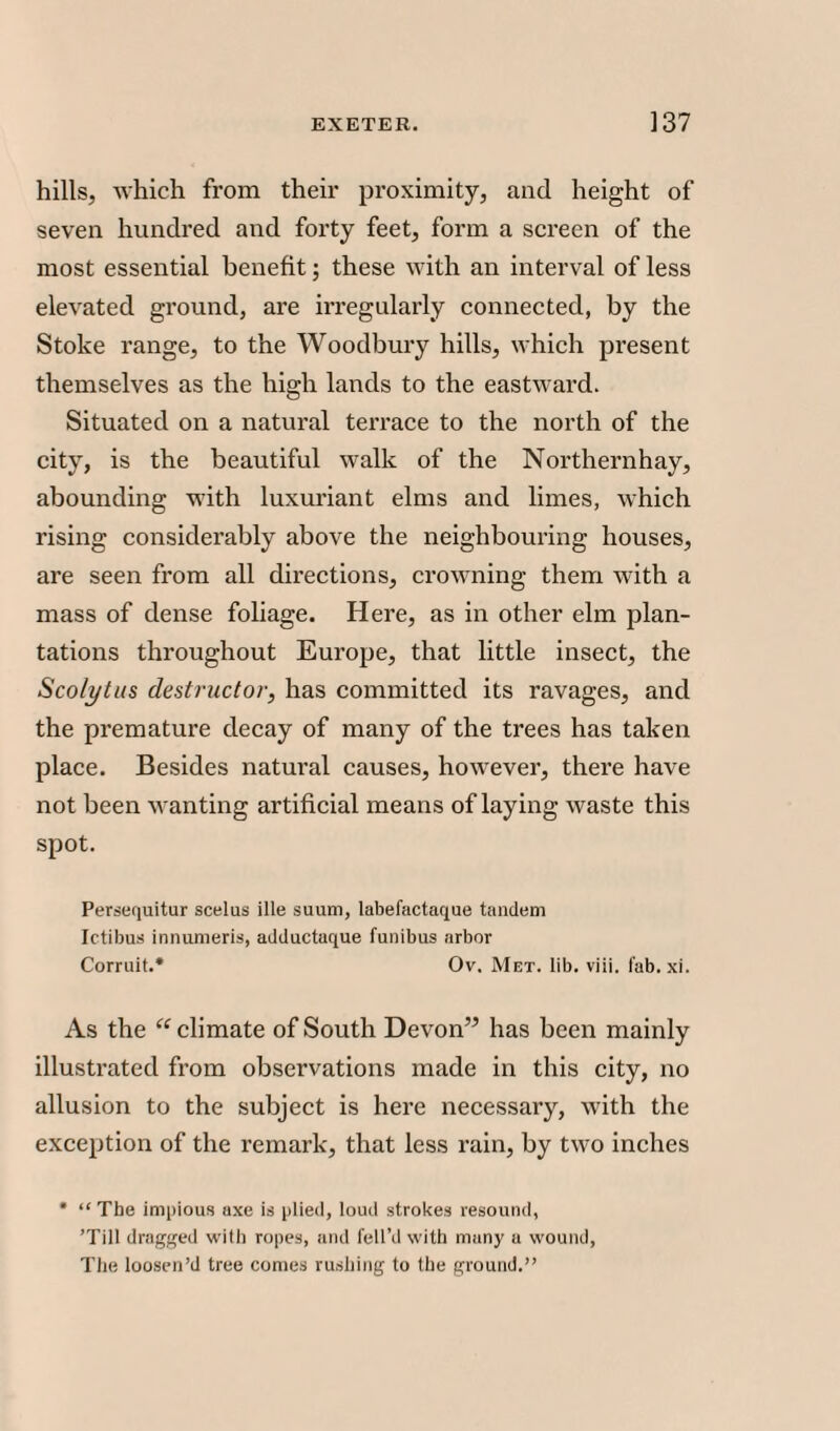 hills, which from their proximity, and height of seven hundred and forty feet, form a screen of the most essential benefit; these with an interval of less elevated ground, are irregularly connected, by the Stoke range, to the Woodbury hills, which present themselves as the high lands to the eastward. Situated on a natural terrace to the north of the city, is the beautiful walk of the Northernhay, abounding with luxuriant elms and limes, which rising considerably above the neighbouring houses, are seen from all directions, crowning them with a mass of dense foliage. Here, as in other elm plan¬ tations throughout Europe, that little insect, the Sco/ytus destructor, has committed its ravages, and the premature decay of many of the trees has taken place. Besides natural causes, however, there have not been wanting artificial means of laying waste this spot. Persequitur scelus ille suum, labefactaque tandem Ictibus innumeris, adductaque funibus arbor Corruit.* Ov. Met. lib. viii. fab. xi. As the “ climate of South Devon” has been mainly illustrated from observations made in this city, no allusion to the subject is here necessary, with the exception of the remark, that less rain, by two inches • “ The impious axe is plied, loud strokes resound, ’Till dragged with ropes, and fell’d with many a wound, The loosen’d tree comes rushing to the ground.”
