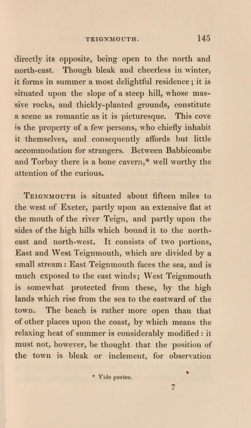 directly its opposite, being open to the north and north-east. Though bleak and cheerless in winter, it forms in summer a most delightful residence ; it is situated upon the slope of a steep hill, whose mas¬ sive rocks, and thickly-planted grounds, constitute a scene as romantic as it is picturesque. This cove is the property of a few persons, who chiefly inhabit it themselves, and consequently affords but little accommodation for strangers. Between Babbicombe and Torbay there is a bone cavern,* well worthy the attention of the curious. Teignmouth is situated about fifteen miles to the west of Exeter, partly upon an extensive flat at the mouth of the river Teign, and partly upon the sides of the high hills which bound it to the north¬ east and north-west. It consists of two portions, East and West Teignmouth, which are divided by a small stream: East Teignmouth faces the sea, and is much exposed to the east winds; West Teignmouth is somewhat protected from these, by the high lands which rise from the sea to the eastward of the town. The beach is rather more open than that of other places upon the coast, by which means the relaxing heat of summer is considerably modified : it must not, however, be thought that the position of the town is bleak or inclement, for observation • Vide postea. 7