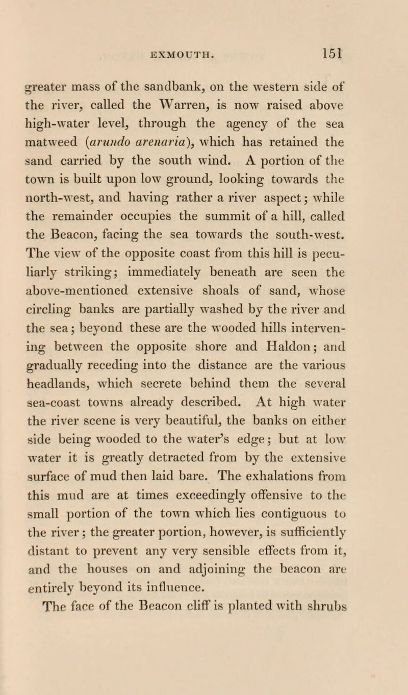 greater mass of the sandbank, on the western side of the river, called the Warren, is now raised above high-water level, through the agency of the sea matweed (arutido arenaria), which has retained the sand carried by the south wind. A portion of the town is built upon low ground, looking towards the north-west, and having rather a river aspect; while the remainder occupies the summit of a hill, called the Beacon, facing the sea towards the south-west. The view of the opposite coast from this hill is pecu¬ liarly striking; immediately beneath are seen the above-mentioned extensive shoals of sand, whose circling banks are partially washed by the river and the sea; beyond these are the wooded hills interven¬ ing between the opposite shore and Haldon; and gradually receding into the distance are the various headlands, which secrete behind them the several sea-coast towns already described. At high water the river scene is very beautiful, the banks on either side being wooded to the water’s edge; but at low water it is greatly detracted from by the extensive surface of mud then laid bare. The exhalations from this mud are at times exceedingly offensive to the small portion of the town which lies contiguous to the river; the greater poi’tion, however, is sufficiently distant to prevent any very sensible effects from it, and the houses on and adjoining the beacon are entirely beyond its influence. The face of the Beacon cliff is planted with shrubs