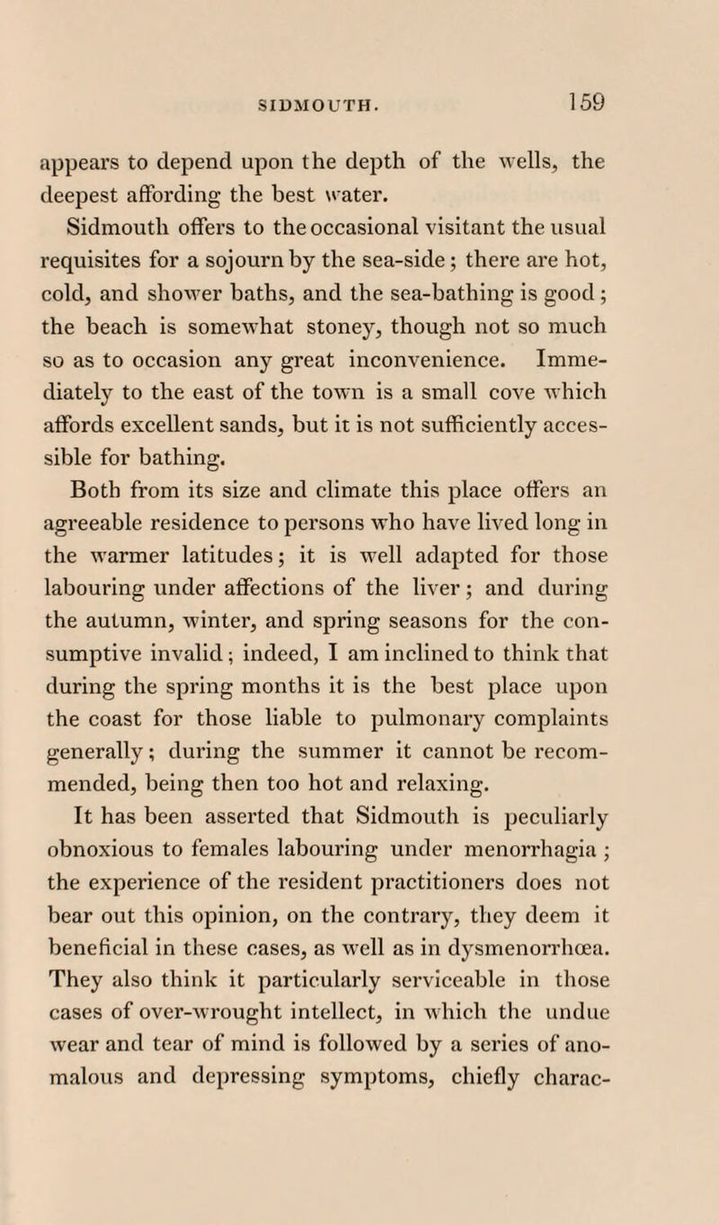 appeal's to depend upon the depth of the wells, the deepest affording the best water. Sidmouth offers to the occasional visitant the usual requisites for a sojourn by the sea-side; there are hot, cold, and shower baths, and the sea-bathing is good ; the beach is somewhat stoney, though not so much so as to occasion any great inconvenience. Imme¬ diately to the east of the town is a small cove which affords excellent sands, but it is not sufficiently acces¬ sible for bathing. Both from its size and climate this place offers an agreeable residence to persons who have lived long in the warmer latitudes; it is well adapted for those labouring under affections of the liver; and during the autumn, winter, and spring seasons for the con¬ sumptive invalid ; indeed, I am inclined to think that during the spring months it is the best place upon the coast for those liable to pulmonary complaints generally; during the summer it cannot be recom¬ mended, being then too hot and relaxing. It has been asserted that Sidmouth is peculiarly obnoxious to females labouring under menorrhagia ; the experience of the resident practitioners does not bear out this opinion, on the contrary, they deem it beneficial in these cases, as well as in dysmenorrhcea. They also think it particularly serviceable in those cases of over-wrought intellect, in which the undue wear and tear of mind is followed by a series of ano¬ malous and depressing symptoms, chiefly charac-