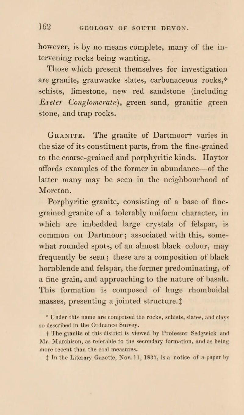 however, is by no means complete, many of the in¬ tervening rocks being wanting. Those which present themselves for investigation are granite, grauwacke slates, carbonaceous rocks,* schists, limestone, new red sandstone (including Exeter Conglomerate), green sand, granitic green stone, and trap rocks. Granite. The granite of Dartmoorf varies in the size of its constituent parts, from the fine-grained to the coarse-grained and porphyritic kinds. Haytor affords examples of the former in abundance—of the latter many may be seen in the neighbourhood of Moreton. Porphyritic granite, consisting of a base of fine¬ grained granite of a tolerably uniform character, in which are imbedded large crystals of felspar, is common on Dartmoor; associated with this, some¬ what rounded spots, of an almost black colour, may frequently be seen; these are a composition of black hornblende and felspar, the former predominating, of a fine grain, and approaching to the nature of basalt. This formation is composed of huge rhomboidal masses, presenting a jointed structure. J * Under this name are comprised the rocks, schists, slates, and clays so described in the Ordnance Survey. t The granite of this district is viewed by Professor Sedgwick and Mr. Murchison, as referable to the secondary formation, and as being more recent than the coal measures. } In the Literary Gazette, Nov. 11, 1837, is a notice of a paper by