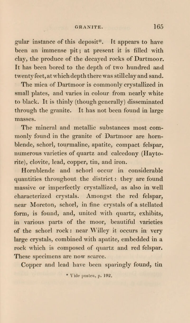 gular instance of this deposit*. It appears to have been an immense pit; at present it is filled with clay, the produce of the decayed rocks of Dartmoor. It has been bored to the depth of two hundred and twenty feet, at which depth there was stillclay and sand. The mica of Dartmoor is commonly crystallized in small plates, and varies in colour from nearly white to black. It is thinly (though generally) disseminated through the granite. It has not been found in large masses. The mineral and metallic substances most com¬ monly found in the granite of Dartmoor are horn¬ blende, schorl, tourmaline, apatite, compact felspar, numerous varieties of quartz and calcedony (Hayto- rite), clovite, lead, copper, tin, and iron. Hornblende and schorl occur in considerable quantities throughout the district: they are found massive or imperfectly crystallized, as also in well characterized crystals. Amongst the red felspar, near Moreton, schorl, in fine crystals of a stellated form, is found, and, united with quartz, exhibits, in various parts of the moor, beautiful varieties of the schorl rock: near Willey it occurs in very large crystals, combined with apatite, embedded in a rock which is composed of quartz and red felspar. These specimens are now scarce. Copper and lead have been sparingly found, tin * Vide posted, p. 102.