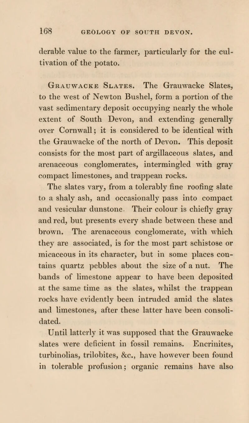 derable value to the farmer, particularly for the cul¬ tivation of the potato. Grauwacke Slates. The Grauwacke Slates, to the west of Newton Bushel, form a portion of the vast sedimentary deposit occupying nearly the whole extent of South Devon, and extending generally over Cornwall; it is considered to be identical with the Grauwacke of the north of Devon. This deposit consists for the most part of argillaceous slates, and arenaceous conglomerates, intermingled with gray compact limestones, and trappean rocks. The slates vary, from a tolerably fine roofing slate to a shaly ash, and occasionally pass into conrpact and vesicular dunstone. Their colour is chiefly gray and red, but presents every shade between these and brown. The arenaceous conglomerate, with which they are associated, is for the most part schistose or micaceous in its character, but in some places con¬ tains quartz pebbles about the size of a nut. The bands of limestone appear to have been deposited at the same time as the slates, whilst the trappean rocks have evidently been intruded amid the slates and limestones, after these latter have been consoli¬ dated. Until latterly it was supposed that the Grauwacke slates were deficient in fossil remains. Encrinites, turbinolias, trilobites, &c., have however been found in tolerable profusion; organic remains have also