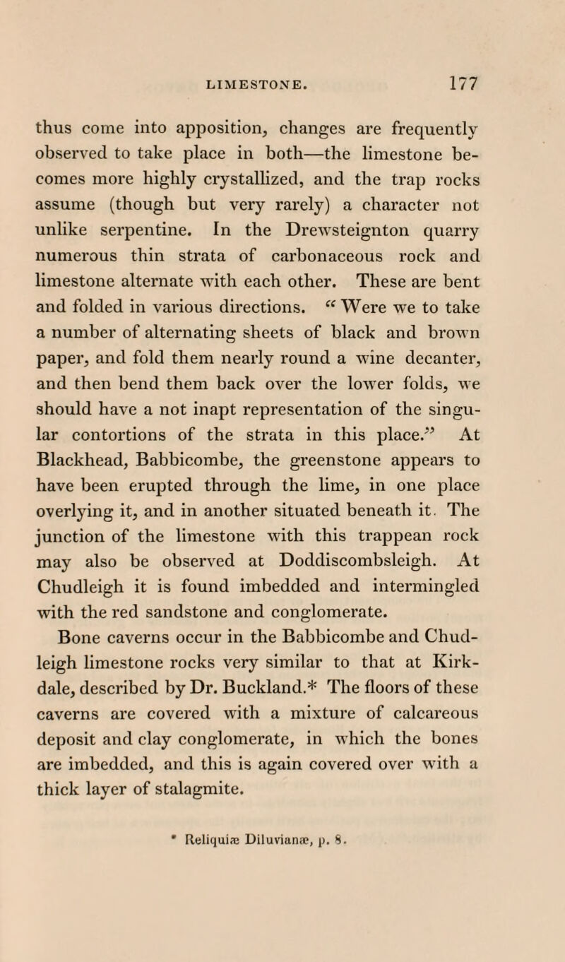 thus come into apposition, changes are frequently observed to take place in both—the limestone be¬ comes more highly crystallized, and the trap rocks assume (though but very rarely) a character not unlike serpentine. In the Drewsteignton quarry numerous thin strata of carbonaceous rock and limestone alternate with each other. These are bent and folded in various directions. “ Were we to take a number of alternating sheets of black and brown paper, and fold them nearly round a wine decanter, and then bend them back over the lower folds, we should have a not inapt representation of the singu¬ lar contortions of the strata in this place.” At Blackhead, Babbicombe, the greenstone appears to have been erupted through the lime, in one place overlying it, and in another situated beneath it. The junction of the limestone with this trappean rock may also be observed at Doddiscombsleigh. At Chudleigh it is found imbedded and intermingled with the red sandstone and conglomerate. Bone caverns occur in the Babbicombe and Chud¬ leigh limestone rocks very similar to that at Kirk- dale, described by Dr. Buckland.* The floors of these caverns are covered with a mixture of calcareous deposit and clay conglomerate, in which the bones are imbedded, and this is again covered over with a thick layer of stalagmite. * Reliquiae Diluvianoe, j). 8.