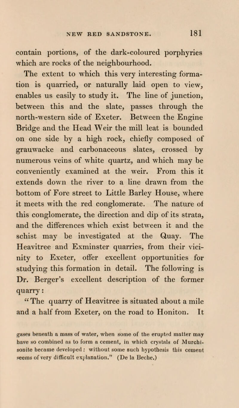 contain portions, of the dark-coloured porphyries which are rocks of the neighbourhood. The extent to which this very interesting forma¬ tion is quarried, or naturally laid open to view, enables us easily to study it. The line of junction, between this and the slate, passes through the north-western side of Exeter. Between the Engine Bridge and the Head Weir the mill leat is bounded on one side by a high rock, chiefly composed of grauwacke and carbonaceous slates, crossed by numerous veins of white quartz, and which may be conveniently examined at the wTeir. From this it extends down the river to a line drawn from the bottom of Fore street to Little Barley House, where it meets with the red conglomerate. The nature of this conglomerate, the direction and dip of its strata, and the differences which exist between it and the schist may be investigated at the Quay. The Heavitree and Exminster quarries, from their vici¬ nity to Exeter, offer excellent opportunities for studying this formation in detail. The following is Dr. Berger’s excellent description of the former quarry: “The quarry of Heavitree is situated about a mile and a half from Exeter, on the road to Honiton. It gases beneath a mass of water, when some of the erupted matter may have so combined as to form a cement, in which crystals of IVlurchi- soDite became developed : without some such hypothesis this cement seems of very difficult explanation.” (De la Beche.)