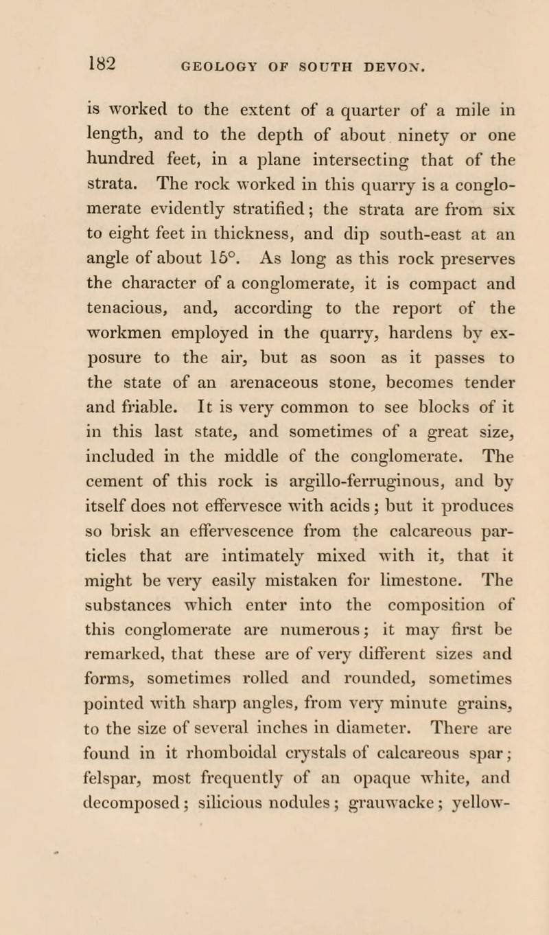 is worked to the extent of a quarter of a mile in length, and to the depth of about ninety or one hundred feet, in a plane intersecting that of the strata. The rock worked in this quarry is a conglo¬ merate evidently stratified; the strata are from six to eight feet in thickness, and dip south-east at an angle of about 15°. As long as this rock preserves the character of a conglomerate, it is compact and tenacious, and, according to the report of the workmen employed in the quarry, hardens by ex¬ posure to the air, but as soon as it passes to the state of an arenaceous stone, becomes tender and friable. It is very common to see blocks of it in this last state, and sometimes of a great size, included in the middle of the conglomerate. The cement of this rock is argillo-ferruginous, and by itself does not effervesce with acids; but it produces so brisk an effervescence from the calcareous par¬ ticles that are intimately mixed with it, that it might be very easily mistaken for limestone. The substances which enter into the composition of this conglomerate are numerous; it may first be remarked, that these are of very different sizes and forms, sometimes rolled and rounded, sometimes pointed with sharp angles, from very minute grains, to the size of several inches in diameter. There are found in it rhomboidal crystals of calcareous spar; felspar, most frequently of an opaque white, and decomposed ; silicious nodules ; grauwacke ; yellow-