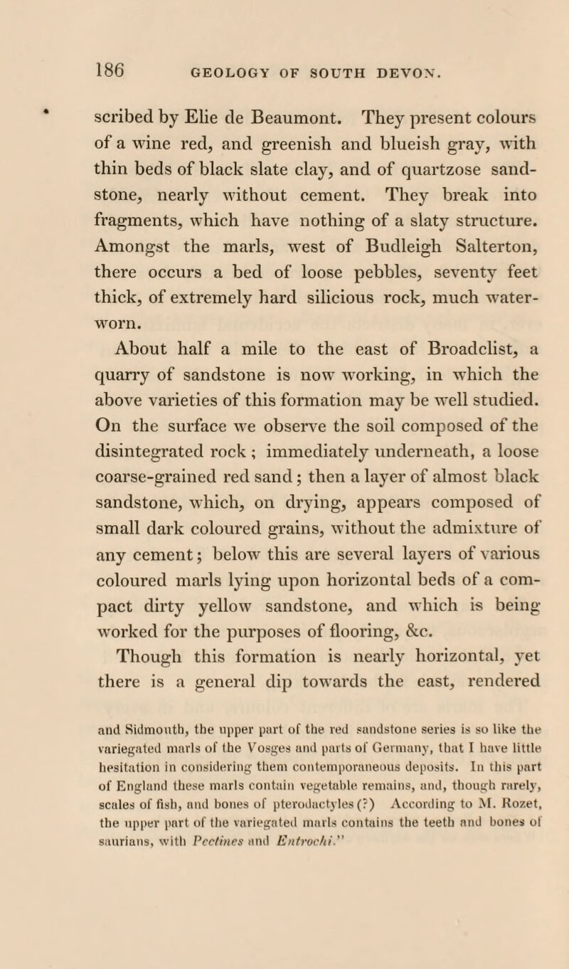 scribed by Elie tie Beaumont. They present colours of a wine red, and greenish and blueish gray, with thin beds of black slate clay, and of quartzose sand¬ stone, nearly without cement. They break into fragments, which have nothing of a slaty structure. Amongst the marls, west of Budleigh Salterton, there occurs a bed of loose pebbles, seventy feet thick, of extremely hard silicious rock, much water- worn. About half a mile to the east of Broadclist, a quarry of sandstone is now working, in which the above varieties of this formation may be well studied. On the surface we observe the soil composed of the disintegrated rock ; immediately underneath, a loose coarse-grained red sand; then a layer of almost black sandstone, which, on drying, appears composed of small dark coloured grains, without the admixture of any cement; below this are several layers of various coloured marls lying upon horizontal beds of a com¬ pact dirty yellow sandstone, and which is being- worked for the purposes of flooring, &c. Though this formation is nearly horizontal, yet there is a general dip towards the east, rendered and Sidmouth, the upper part of the red sandstone series is so like the variegated marls of the Vosges and parts of Germany, that I have little hesitation in considering them contemporaneous deposits. In this part of England these marls contain vegetable remains, and, though rarely, scales of fish, and bones of pterodactyles (?) According to M. Rozet, the upper part of the variegated marls contains the teeth and bones of saurians, with Pcctbies and Entrochi.
