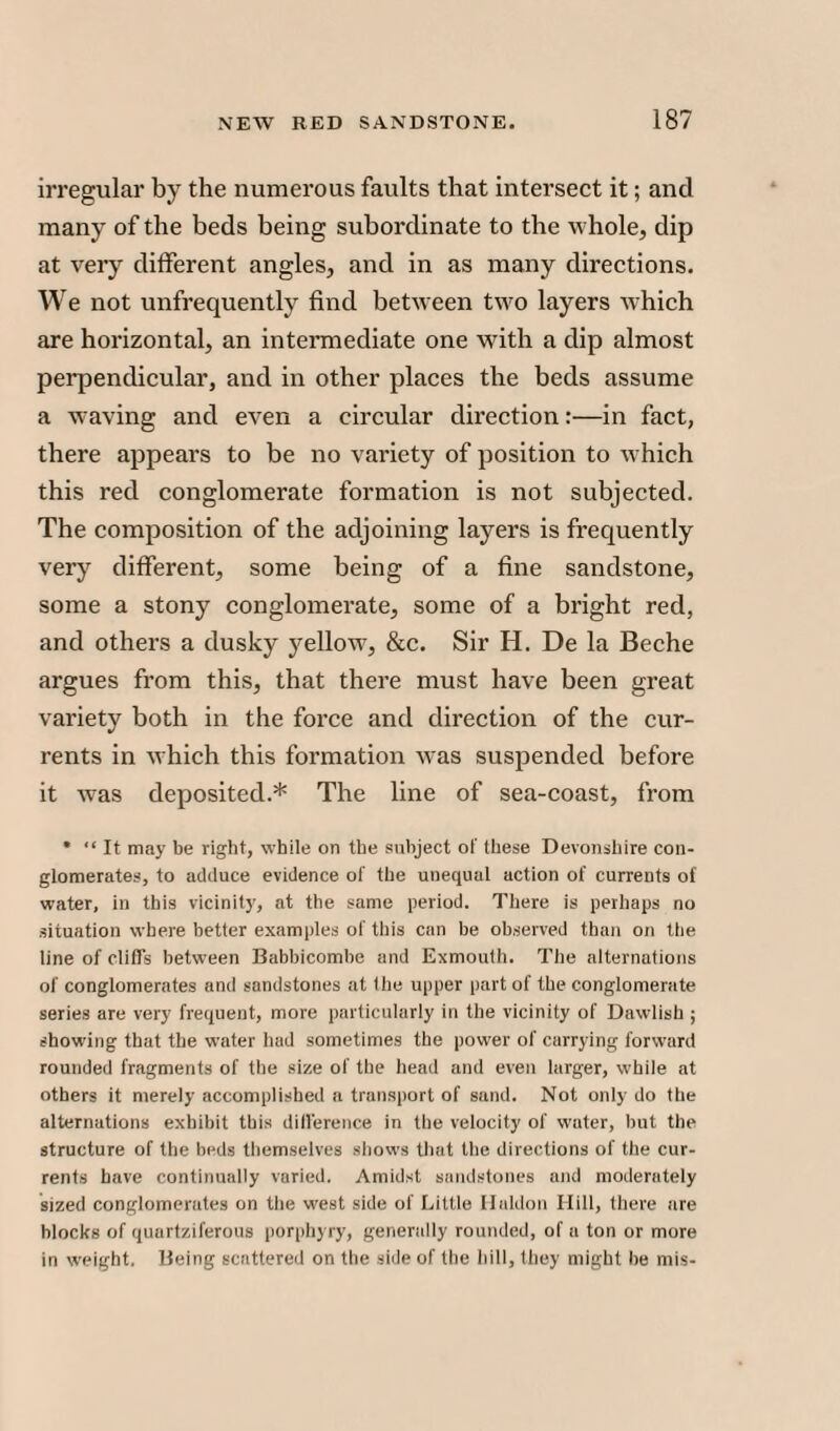 irregular by the numerous faults that intersect it; and many of the beds being subordinate to the whole, dip at very different angles, and in as many directions. We not unfrequently find between two layers which are horizontal, an intermediate one with a dip almost perpendicular, and in other places the beds assume a weaving and even a circular direction:—in fact, there appears to be no variety of position to which this red conglomerate formation is not subjected. The composition of the adjoining layers is frequently very different, some being of a fine sandstone, some a stony conglomerate, some of a bright red, and others a dusky yellow, &c. Sir H. De la Beche argues from this, that there must have been great variety both in the force and direction of the cur¬ rents in which this formation was suspended before it was deposited.* The line of sea-coast, from * “ It may be right, while on the subject of these Devonshire con¬ glomerates, to adduce evidence of the unequal action of currents of water, in this vicinity, at the same period. There is perhaps no situation where better examples of this can be observed than on the line of cliffs between Babbicombe and Exmouth. The alternations of conglomerates and sandstones at the upper part of the conglomerate series are very frequent, more particularly in the vicinity of Dawlish ; showing that the water had sometimes the power of carrying forward rounded fragments of the size of the head and even larger, while at others it merely accomplished a transport of sand. Not only do the alternations exhibit this difference in the velocity of water, but the structure of the beds themselves shows that the directions of the cur¬ rents have continually varied. Amidst sandstones and moderately sized conglomerates on the west side of Little Haldon Hill, there are blocks of quartziferous porphyry, generally rounded, of a ton or more in weight. Being scattered on the side of the hill, (hey might he mis-