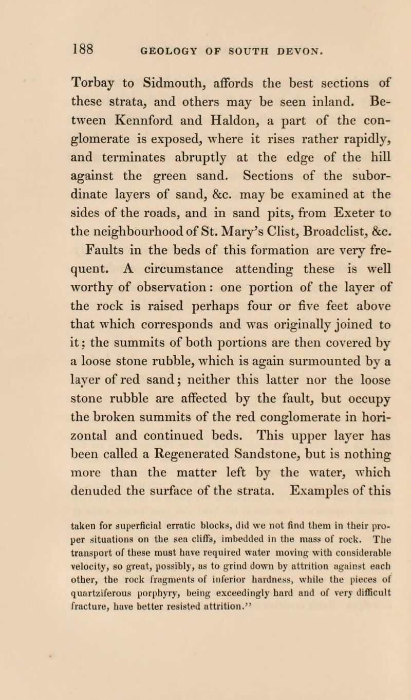 Torbay to Sidmouth, affords the best sections of these strata, and others may be seen inland. Be¬ tween Kennford and Haldon, a part of the con¬ glomerate is exposed, where it rises rather rapidly, and terminates abruptly at the edge of the hill against the green sand. Sections of the subor¬ dinate layers of sand, &c. may be examined at the sides of the roads, and in sand pits, from Exeter to the neighbourhood of St. Mary’s Clist, Broadclist, &c. Faults in the beds of this formation are very fre¬ quent. A circumstance attending these is well worthy of observation: one portion of the layer of the rock is raised perhaps four or five feet above that which corresponds and was originally joined to it: the summits of both portions are then covered by a loose stone rubble, which is again surmounted by a layer of red sand; neither this latter nor the loose stone rubble are affected by the fault, but occupy the broken summits of the red conglomerate in hori¬ zontal and continued beds. This upper layer has been called a Regenerated Sandstone, but is nothing more than the matter left by the water, which denuded the surface of the strata. Examples of this taken for superficial erratic blocks, did we not find them in their pro¬ per situations on the sea dill's, imbedded in the mass of rock. The transport of these must have required water moving with considerable velocity, so great, possibly, as to grind down by attrition against each other, the rock fragments of inferior hardness, while the pieces of quartziferous porphyry, being exceedingly hard and of very difficult fracture, huve better resisted attrition.”