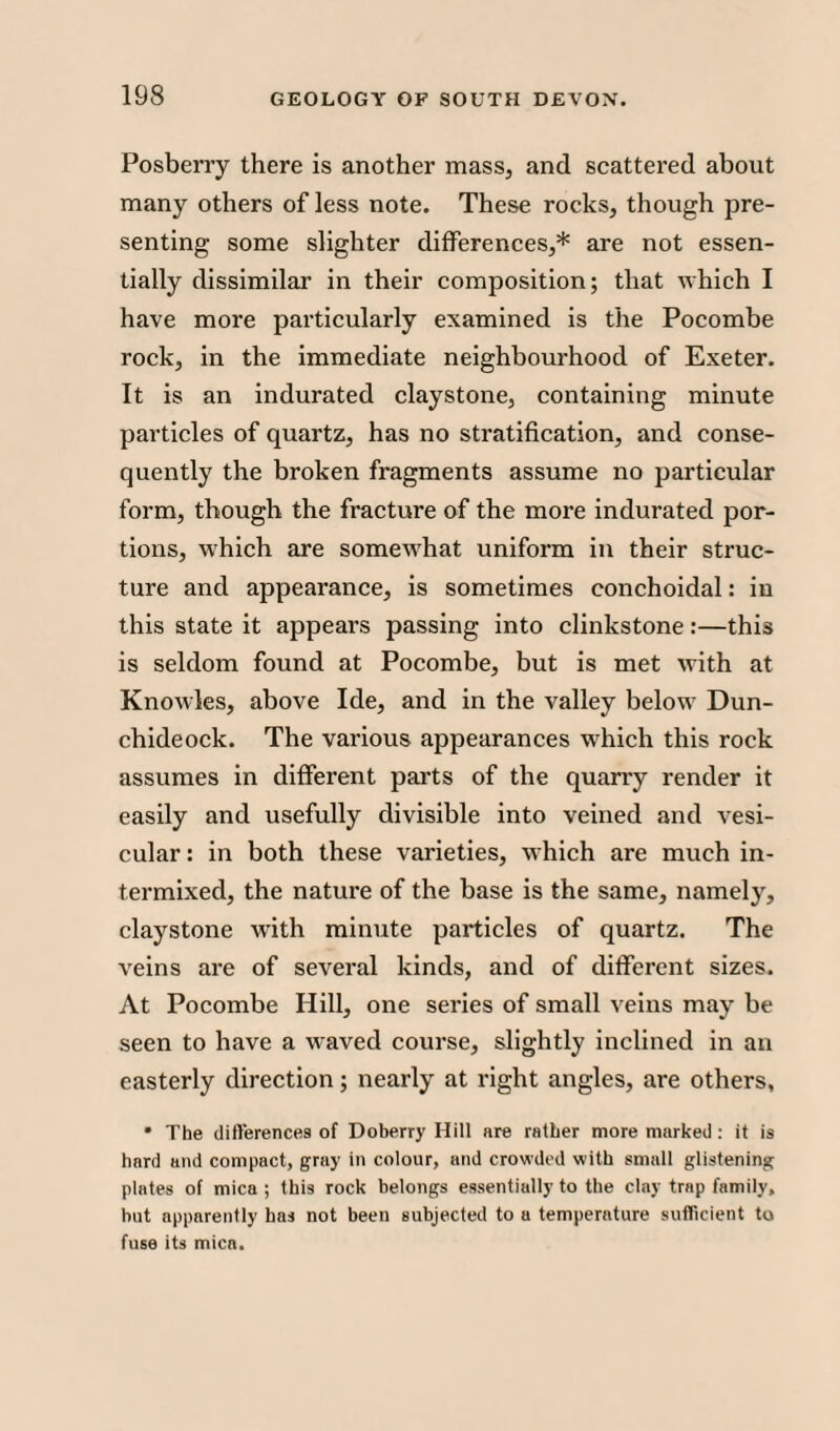 Posberry there is another mass, and scattered about many others of less note. These rocks, though pre¬ senting some slighter differences,* are not essen¬ tially dissimilar in their composition; that which I have more particularly examined is the Pocombe rock, in the immediate neighbourhood of Exeter. It is an indurated claystone, containing minute particles of quartz, has no stratification, and conse¬ quently the broken fragments assume no particular form, though the fracture of the more indurated por¬ tions, which are somewhat uniform in their struc¬ ture and appearance, is sometimes conchoidal: in this state it appears passing into clinkstone:—this is seldom found at Pocombe, but is met with at Knowles, above Ide, and in the valley below Dun- chideock. The various appearances which this rock assumes in different parts of the quarry render it easily and usefully divisible into veined and vesi¬ cular : in both these varieties, which are much in¬ termixed, the nature of the base is the same, namely, claystone with minute particles of quartz. The veins are of several kinds, and of different sizes. At Pocombe Hill, one series of small veins may be seen to have a waved course, slightly inclined in an easterly direction; nearly at right angles, are others, * The differences of Doberry Hill are rather more marked: it is hard and compact, gray in colour, and crowded with small glistening plates of mica ; this rock belongs essentially to the clay trap family, but apparently has not been subjected to a temperature sufficient to fuse its mica.