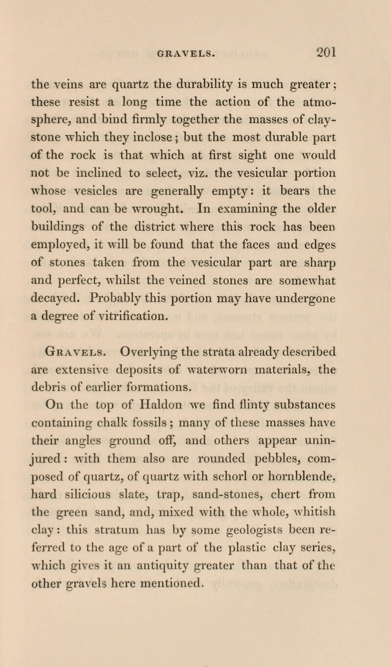 the veins are quartz the durability is much greater; these resist a long time the action of the atmo¬ sphere, and bind firmly together the masses of clay- stone which they inclose ; but the most durable part of the rock is that which at first sight one would not be inclined to select, viz. the vesicular portion whose vesicles are generally empty: it bears the tool, and can be wrought. In examining the older buildings of the district where this rock has been employed, it will be found that the faces and edges of stones taken from the vesicular part are sharp and perfect, whilst the veined stones are somewhat decayed. Probably this portion may have undergone a degree of vitrification. Gravels. Overlying the strata already described are extensive deposits of waterworn materials, the debris of earlier formations. On the top of Haldon we find flinty substances containing chalk fossils ; many of these masses have their angles ground off, and others appear unin¬ jured : with them also are rounded pebbles, com¬ posed of quartz, of quartz with schorl or hornblende, hard silicious slate, trap, sand-stones, chert from the green sand, and, mixed with the whole, whitish clay: this stratum has by some geologists been re¬ ferred to the age of a part of the plastic clay series, which gives it an antiquity greater than that of the other gravels here mentioned.