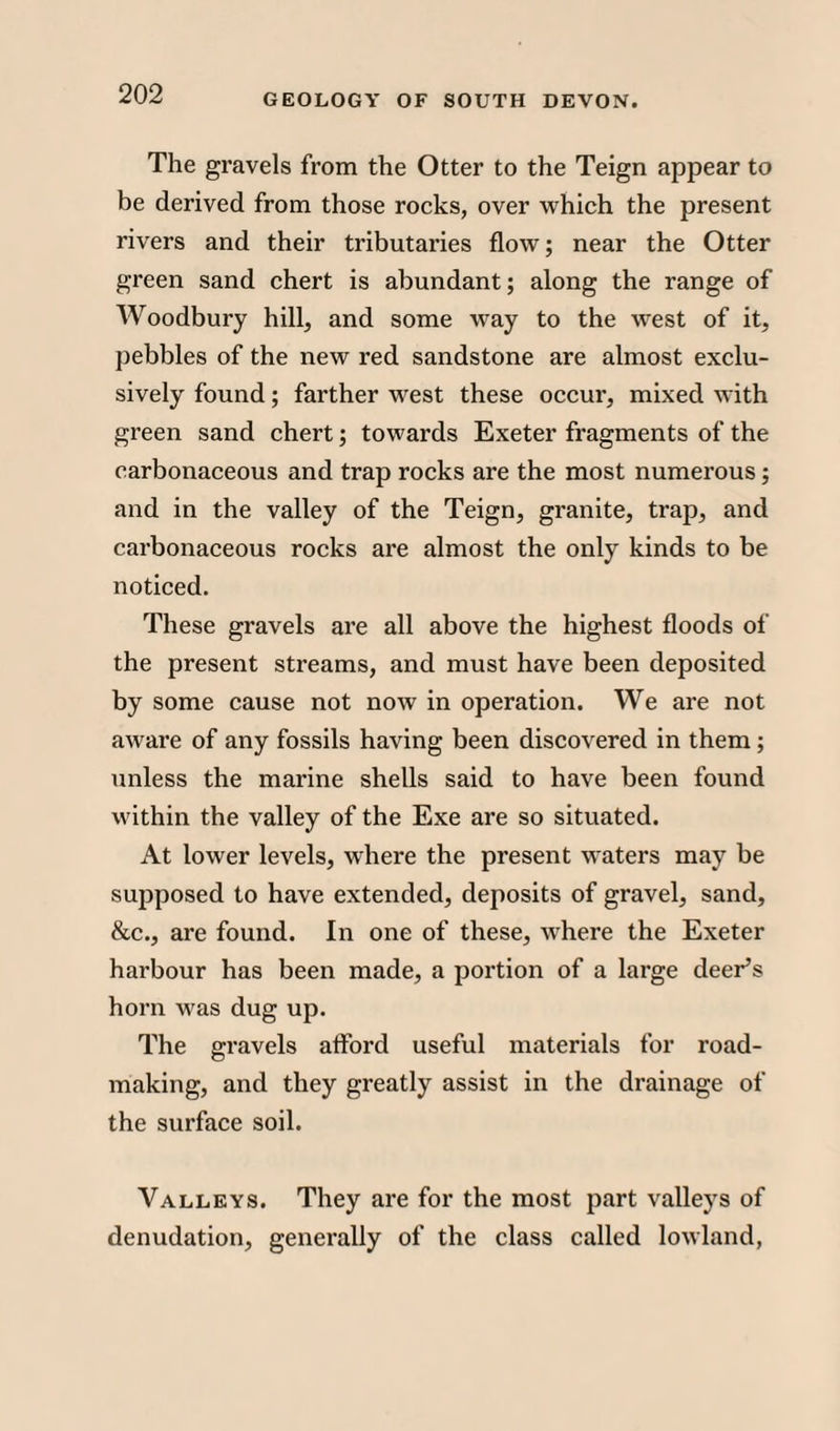 The gravels from the Otter to the Teign appear to be derived from those rocks, over which the present rivers and their tributaries flow; near the Otter green sand chert is abundant; along the range of Woodbury hill, and some way to the west of it, pebbles of the new red sandstone are almost exclu¬ sively found; farther west these occur, mixed with green sand chert; towards Exeter fragments of the carbonaceous and trap rocks are the most numerous; and in the valley of the Teign, granite, trap, and carbonaceous rocks are almost the only kinds to be noticed. These gravels are all above the highest floods of the present streams, and must have been deposited by some cause not now in operation. We are not aware of any fossils having been discovered in them ; unless the marine shells said to have been found within the valley of the Exe are so situated. At lower levels, where the present waters may be supposed to have extended, deposits of gravel, sand, &c., are found. In one of these, where the Exeter harbour has been made, a portion of a large deer’s horn was dug up. The gravels afford useful materials for road¬ making, and they greatly assist in the drainage of the surface soil. Valleys. They are for the most part valleys of denudation, generally of the class called lowland,