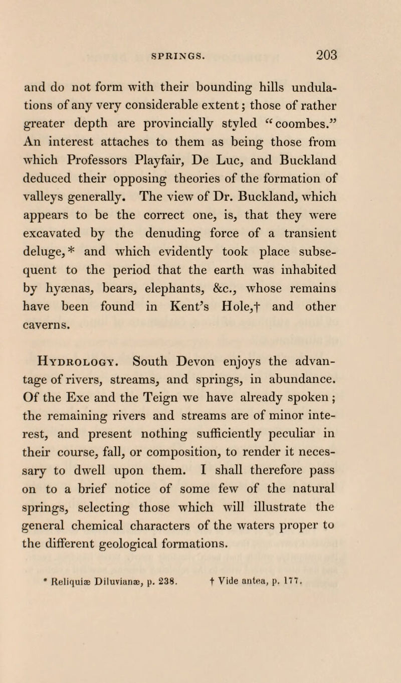 and do not form with their bounding hills undula¬ tions of any very considerable extent; those of rather greater depth are provincially styled “coombes.” An interest attaches to them as being those from which Professors Playfair, De Luc, and Buckland deduced their opposing theories of the formation of valleys generally. The view of Dr. Buckland, which appears to be the correct one, is, that they were excavated by the denuding force of a transient deluge,* and which evidently took place subse¬ quent to the period that the earth was inhabited by hyaenas, bears, elephants, &c., whose remains have been found in Kent’s Hole,t and other caverns. Hydrology. South Devon enjoys the advan¬ tage of rivers, streams, and springs, in abundance. Of the Exe and the Teign we have already spoken ; the remaining rivers and streams are of minor inte¬ rest, and present nothing sufficiently peculiar in their course, fall, or composition, to render it neces¬ sary to dwell upon them. I shall therefore pass on to a brief notice of some few of the natural springs, selecting those which will illustrate the general chemical characters of the waters proper to the different geological formations.