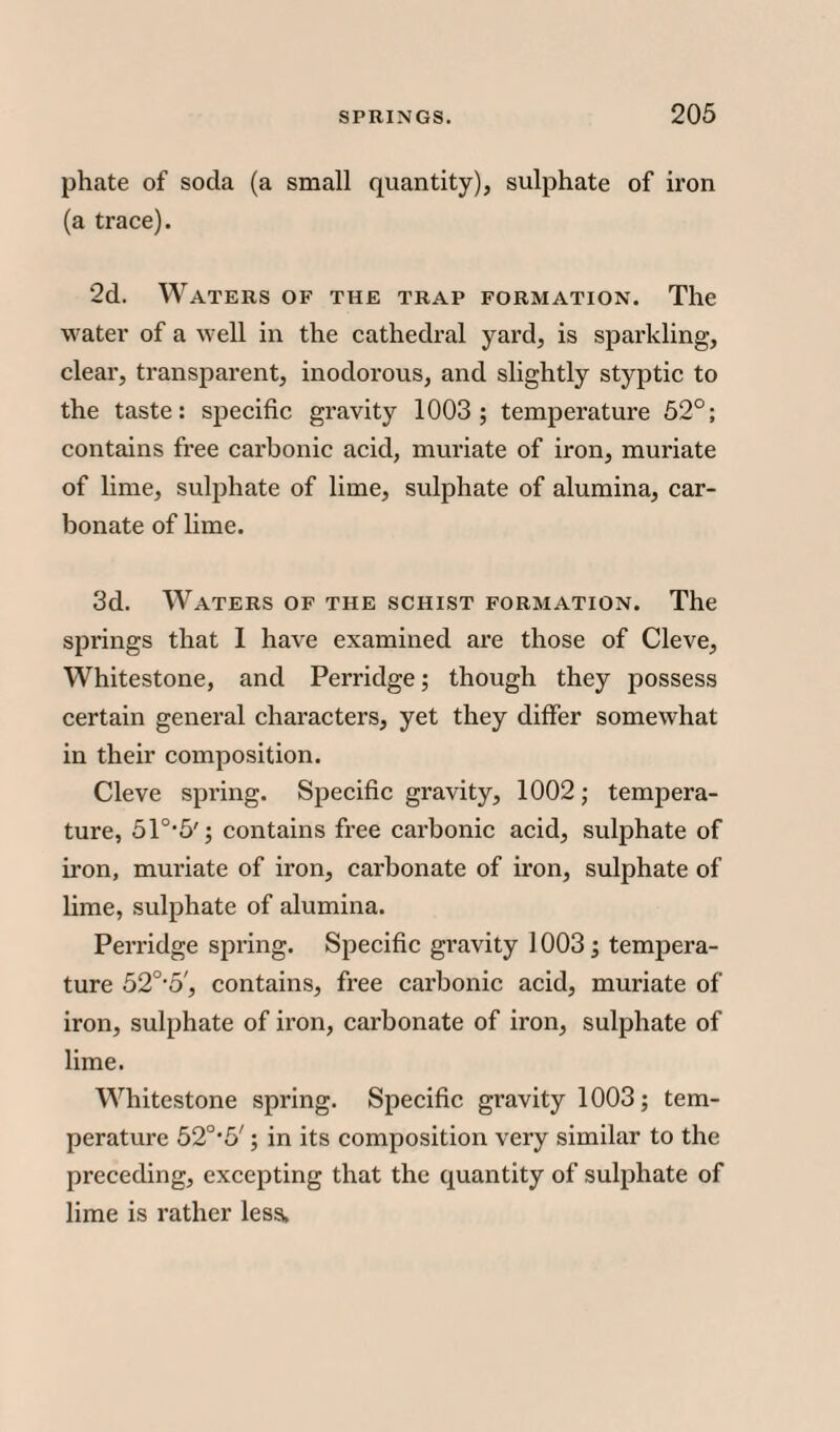 phate of soda (a small quantity), sulphate of iron (a trace). 2d. Waters of the trap formation. The water of a well in the cathedral yard, is sparkling, clear, transparent, inodorous, and slightly styptic to the taste: specific gravity 1003 ; temperature 52°; contains free carbonic acid, muriate of iron, muriate of lime, sulphate of lime, sulphate of alumina, car¬ bonate of lime. 3d. Waters of the schist formation. The springs that 1 have examined are those of Cleve, Whitestone, and Perridge; though they possess certain general characters, yet they differ somewhat in their composition. Cleve spring. Specific gravity, 1002; tempera¬ ture, 510,5'; contains free carbonic acid, sulphate of iron, muriate of iron, carbonate of iron, sulphate of lime, sulphate of alumina. Perridge spring. Specific gravity 1003; tempera¬ ture 520,5', contains, free carbonic acid, muriate of iron, sulphate of iron, carbonate of iron, sulphate of lime. Whitestone spring. Specific gravity 1003; tem¬ perature 52°*5'; in its composition very similar to the preceding, excepting that the quantity of sulphate of lime is rather less,