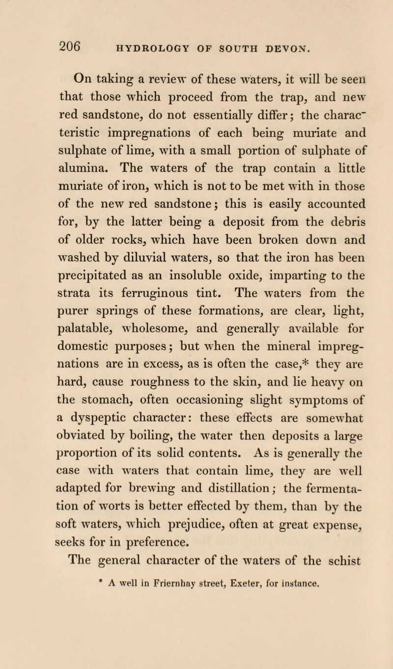On taking a review of these waters, it will be seen that those which proceed from the trap, and new red sandstone, do not essentially differ; the charac teristic impregnations of each being muriate and sulphate of lime, with a small portion of sulphate of alumina. The waters of the trap contain a little muriate of iron, which is not to be met with in those of the new red sandstone; this is easily accounted for, by the latter being a deposit from the debris of older rocks, which have been broken down and washed by diluvial waters, so that the iron has been precipitated as an insoluble oxide, imparting to the strata its ferruginous tint. The waters from the purer springs of these formations, are clear, light, palatable, wholesome, and generally available for domestic purposes; but when the mineral impreg¬ nations are in excess, as is often the case,* they are hard, cause roughness to the skin, and lie heavy on the stomach, often occasioning slight symptoms of a dyspeptic character: these effects are somewhat obviated by boiling, the water then deposits a large proportion of its solid contents. As is generally the case with waters that contain lime, they are well adapted for brewing and distillation; the fermenta¬ tion of worts is better effected by them, than by the soft waters, which prejudice, often at great expense, seeks for in preference. The general character of the waters of the schist * A well in Friernhay street, Exeter, for instance.