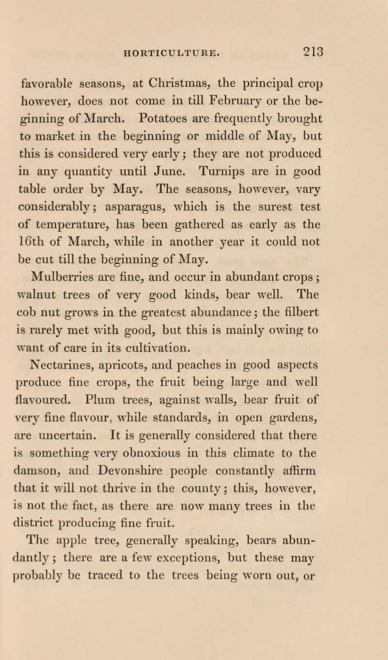favorable seasons, at Christmas, the principal crop however, does not come in till February or the be¬ ginning of March. Potatoes are frequently brought to market in the beginning or middle of May, but this is considered very early; they are not produced in any quantity until June. Turnips are in good table order by May. The seasons, however, vary considerably; asparagus, which is the surest test of temperature, has been gathered as early as the 16th of March, while in another year it could not be cut till the beginning of May. Mulberries are fine, and occur in abundant crops ; walnut trees of very good kinds, bear well. The cob nut grows in the greatest abundance; the filbert is rarely met with good, but this is mainly owing to want of care in its cultivation. Nectarines, apricots, and peaches in good aspects produce fine crops, the fruit being large and well flavoured. Plum trees, against walls, bear fruit of very fine flavour, while standards, in open gardens, are uncertain. It is generally considered that there is something very obnoxious in this climate to the damson, and Devonshire people constantly affirm that it will not thrive in the county; this, however, is not the fact, as there are now many trees in the district producing fine fruit. The apple tree, generally speaking, bears abun¬ dantly ; there are a few exceptions, but these may probably be traced to the trees being worn out, or
