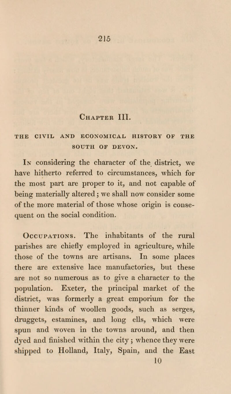 Chapter III. THE CIVIL AND ECONOMICAL HISTORY OF THE SOUTH OF DEVON. In considering the character of the district, we have hitherto referred to circumstances, which for the most part are proper to it, and not capable of being materially altered; we shall now consider some of the more material of those whose origin is conse¬ quent on the social condition. Occupations. The inhabitants of the rural parishes are chiefly employed in agriculture, while those of the towns are artisans. In some places there are extensive lace manufactories, but these are not so numerous as to give a character to the population. Exeter, the principal market of the district, was formerly a great emporium for the thinner kinds of woollen goods, such as serges, druggets, estamines, and long ells, which were spun and woven in the towns around, and then dyed and finished within the city; whence they were shipped to Holland, Italy, Spain, and the East 10